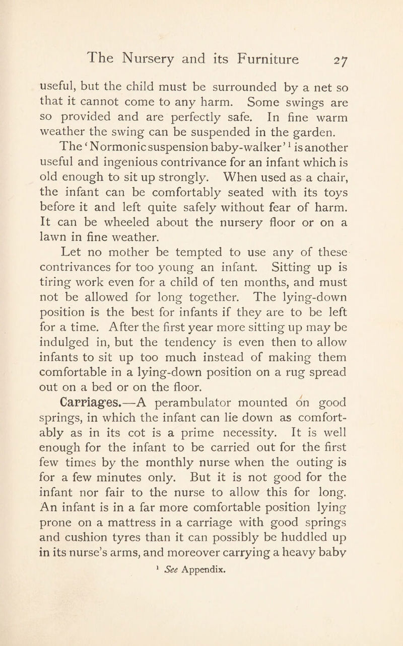 useful, but the child must be surrounded by a net so that it cannot come to any harm. Some swings are so provided and are perfectly safe. In fine warm weather the swing can be suspended in the garden. The ‘Normonic suspension baby-walker’1 is another useful and ingenious contrivance for an infant which is old enough to sit up strongly. When used as a chair, the infant can be comfortably seated with its toys before it and left quite safely without fear of harm. It can be wheeled about the nursery floor or on a lawn in fine weather. Let no mother be tempted to use any of these contrivances for too young an infant. Sitting up is tiring work even for a child of ten months, and must not be allowed for long together. The lying-down position is the best for infants if they are to be left for a time. After the first year more sitting up may be indulged in, but the tendency is even then to allow infants to sit up too much instead of making them comfortable in a lying-down position on a rug spread out on a bed or on the floor. Carriages.—A perambulator mounted on good springs, in which the infant can lie down as comfort¬ ably as in its cot is a prime necessity. It is well enough for the infant to be carried out for the first few times by the monthly nurse when the outing is for a few minutes only. But it is not good for the infant nor fair to the nurse to allow this for long. An infant is in a far more comfortable position lying prone on a mattress in a carriage with good springs and cushion tyres than it can possibly be huddled up in its nurse’s arms, and moreover carrying a heavy baby