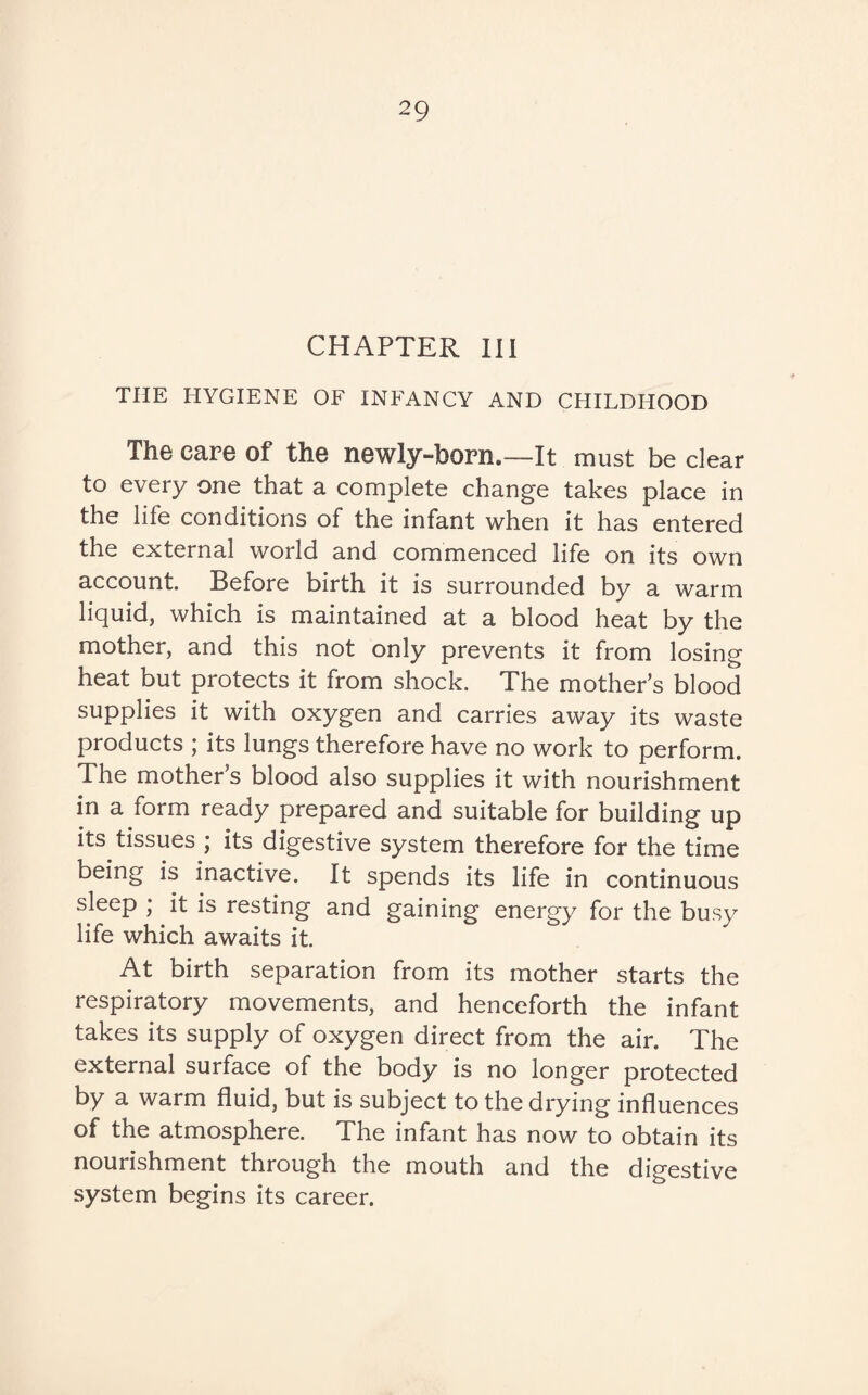 CHAPTER III THE HYGIENE OF INFANCY AND CHILDHOOD The care of the newly-born.—It must be clear to every one that a complete change takes place in the life conditions of the infant when it has entered the external world and commenced life on its own account. Before birth it is surrounded by a warm liquid, which is maintained at a blood heat by the mother, and this not only prevents it from losing heat but protects it from shock. The mother’s blood supplies it with oxygen and carries away its waste products ; its lungs therefore have no work to perform. The mother’s blood also supplies it with nourishment in a form ready prepared and suitable for building up its tissues ; its digestive system therefore for the time being is inactive. It spends its life in continuous sleep ; it is resting and gaining energy for the busy life which awaits it. At birth separation from its mother starts the respiratory movements, and henceforth the infant takes its supply of oxygen direct from the air. The external surface of the body is no longer protected by a warm fluid, but is subject to the drying influences of the atmosphere. The infant has now to obtain its nourishment through the mouth and the digestive system begins its career.