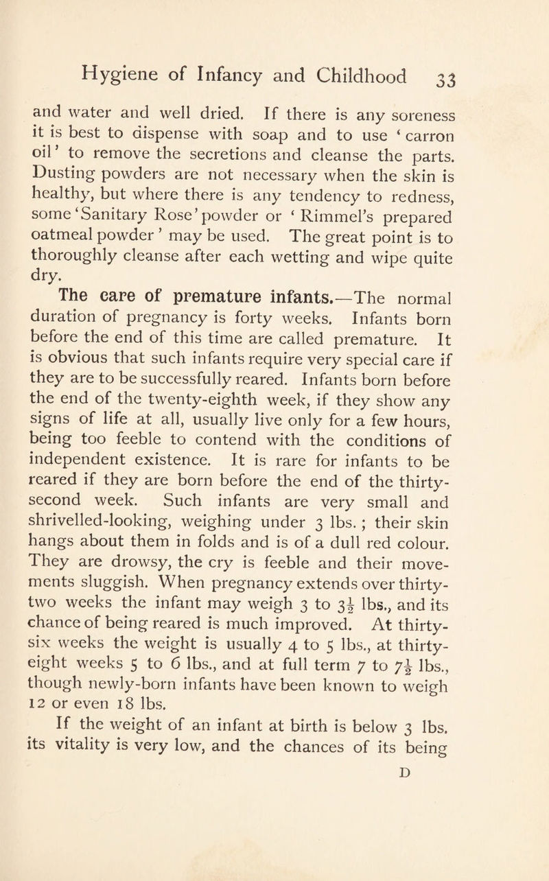 and water and well dried. If there is any soreness it is best to dispense with soap and to use ‘ carron oil ’ to remove the secretions and cleanse the parts. Dusting powders are not necessary when the skin is healthy, but where there is any tendency to redness, some‘Sanitary Rose’powder or ‘ Rimmel’s prepared oatmeal powder ’ may be used. The great point is to thoroughly cleanse after each wetting and wipe quite dry. The care of premature infants.—The normal duration of pregnancy is forty weeks. Infants born before the end of this time are called premature. It is obvious that such infants require very special care if they are to be successfully reared. Infants born before the end of the twenty-eighth week, if they show any signs of life at all, usually live only for a few hours, being too feeble to contend with the conditions of independent existence. It is rare for infants to be reared if they are born before the end of the thirty- second week. Such infants are very small and shrivelled-looking, weighing under 3 lbs. ; their skin hangs about them in folds and is of a dull red colour. They are drowsy, the cry is feeble and their move¬ ments sluggish. When pregnancy extends over thirty- two weeks the infant may weigh 3 to 3J lbs., and its chance of being reared is much improved. At thirty- six weeks the weight is usually 4 to 5 lbs., at thirty- eight weeks 5 to 6 lbs., and at full term 7 to lbs., though newly-born infants have been known to weigh 12 or even 18 lbs. If the weight of an infant at birth is below 3 lbs. its vitality is very low, and the chances of its being D