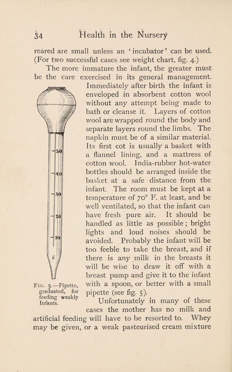reared are small unless an ‘incubator’ can be used. (For two successful cases see weight chart, fig. 4.) The more immature the infant, the greater must be the care exercised in its general management. Immediately after birth the infant is enveloped in absorbent cotton wool without any attempt being made to bath or cleanse it. Layers of cotton wool are wrapped round the body and separate layers round the limbs. The napkin must be of a similar material. Its first cot is usually a basket with a flannel lining, and a mattress of cotton wool. India-rubber hot-water bottles should be arranged inside the basket at a safe distance from the infant. The room must be kept at a temperature of yo° F. at least, and be well ventilated, so that the infant can have fresh pure air. It should be handled as little as possible; bright lights and loud noises should be avoided. Probably the infant will be too feeble to take the breast, and if there is any milk in the breasts it will be wise to draw it off with a breast pump and give it to the infant with a spoon, or better with a small pipette (see fig. 5). Unfortunately in many of these cases the mother has no milk and artificial feeding will have to be resorted to. Whey may be given, or a weak pasteurised cream mixture Fig. 5.—Pipette, graduated, for feeding weakly Infants.