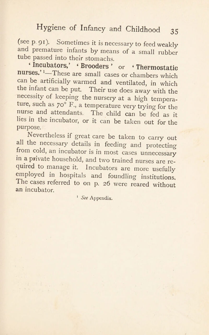 (see p 91). Sometimes it is necessary to feed weakly and premature infants by means of a small rubber tube passed into their stomachs. 6 Incubators,’ 4 Brooders ’ or 4 Thermostatic nurses.’ 1—These are small cases or chambers which can be artificially warmed and ventilated, in which the infant can be put. Their use does away with the necessity of keeping the nursery at a high tempera¬ ture, such as yo° F., a temperature very trying for the nurse and attendants, The child can be fed as it lies in the incubator, or it can be taken out for the purpose. Neveitheless if great care be taken to carry out all the necessary details in feeding and protecting from cold, an incubator is in most cases unnecessary in a private household, and two trained nurses are re¬ quired to manage it. Incubators are more usefully employed in hospitals and foundling institutions. The cases icferred to on p. 26 were reared without an incubator.