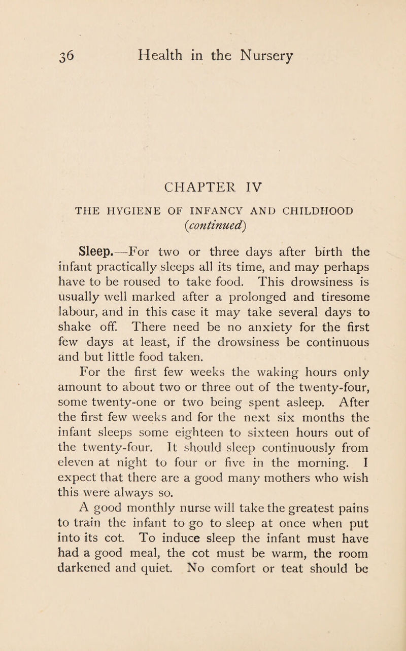 CHAPTER IV THE HYGIENE OF INFANCY AND CHILDHOOD (continued) Sleep.—P'or two or three days after birth the infant practically sleeps all its time, and may perhaps have to be roused to take food. This drowsiness is usually well marked after a prolonged and tiresome labour, and in this case it may take several days to shake off. There need be no anxiety for the first few days at least, if the drowsiness be continuous and but little food taken. For the first few weeks the waking hours only amount to about two or three out of the twenty-four, some twenty-one or two being spent asleep. After the first few weeks and for the next six months the infant sleeps some eighteen to sixteen hours out of the twenty-four. It should sleep continuously from eleven at night to four or five in the morning. I expect that there are a good many mothers who wish this were always so. A good monthly nurse will take the greatest pains to train the infant to go to sleep at once when put into its cot. To induce sleep the infant must have had a good meal, the cot must be warm, the room darkened and quiet. No comfort or teat should be