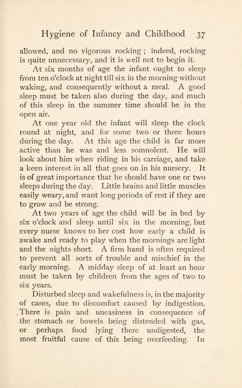 allowed, and no vigorous rocking ; indeed, rocking is quite unnecessary, and it is well not to begin it. At six months of age the infant ought to sleep from ten o’clock at night till six in the morning without waking, and consequently without a meal. A good sleep must be taken also during the day, and much of this sleep in the summer time should be in the open air. At one year old the infant will sleep the clock round at night, and for some two or three hours during the day. At this age the child is far more active than he was and less somnolent. He will look about him when riding in his carriage, and take a keen interest in all that goes on in his nursery. It is of great importance that he should have one or two sleeps during the day. Little brains and little muscles easily weary, and want long periods of rest if they are to grow and be strong. At two years of age the child will be in bed by six o’clock and sleep until six in the morning, but every nurse knows to her cost how early a child is awake and ready to play when the mornings are light and the nights short. A firm hand is often required to prevent all sorts of trouble and mischief in the early morning. A midday sleep of at least an hour must be taken by children from the ages of two to six years. Disturbed sleep and wakefulness is, in the majority of cases, due to discomfort caused by indigestion. , There is pain and uneasiness in consequence of the stomach or bowels being distended with gas, or perhaps food lying there undigested, the most fruitful cause of this being overfeeding. In