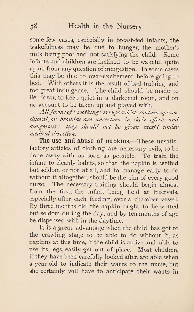 some few cases, especially in breast-fed infants, the wakefulness may be due to hunger, the mother’s milk being poor and not satisfying the child. Some infants and children are inclined to be wakeful quite apart from any question of indigestion. In some cases this may be due to over-excitement before going to bed. With others it is the result of bad training and too great indulgence. The child should be made to lie down, to keep quiet in a darkened room, and on no account to be taken up and played with. All forms of ‘ soothing’ syrups which contain opium, chloral, or bromide are uncertain in their effects and dangerous; they should not be given except under medical direction. The use and abuse of napkins.—These unsatis¬ factory articles of clothing are necessary evils, to be done away with as soon as possible. To train the infant to cleanly habits, so that the napkin is wetted but seldom or not at all, and to manage early to do without it altogether, should be the aim of every good nurse. The necessary training should begin almost from the first, the infant being held at intervals, especially after each feeding, over a chamber vessel. By three months old the napkin ought to be wetted but seldom during the day, and by ten months of age be dispensed with in the daytime. It is a great advantage when the child has got to the crawling stage to be able to do without it, as napkins at this time, if the child is active and able to use its legs, easily get out of place. Most children, if they have been carefully looked after, are able when a year old to indicate their wants to the nurse, but she certainly will have to anticipate their wants in