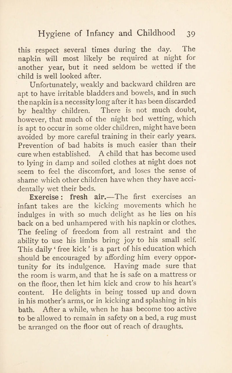 this respect several times during the day. The napkin will most likely be required at night for another year, but it need seldom be wetted if the child is well looked after. Unfortunately, weakly and backward children are apt to have irritable bladders and bowels, and in such the napkin is a necessity long after it has been discarded by healthy children. There is not much doubt, however, that much of the night bed wetting, which is apt to occur in some older children, might have been avoided by more careful training in their early years. Prevention of bad habits is much easier than their cure when established. A child that has become used to lying in damp and soiled clothes at night does not seem to feel the discomfort, and loses the sense of shame which other children have when they have acci¬ dentally wet their beds. Exercise: fresh air.—The first exercises an infant takes are the kicking movements which he indulges in with so much delight as he lies on his back on a bed unhampered with his napkin or clothes. The feeling of freedom from all restraint and the ability to use his limbs bring joy to his small self. This daily ‘ free kick * is a part of his education which should be encouraged by affording him every oppor¬ tunity for its indulgence. Having made sure that the room is warm, and that he is safe on a mattress or on the floor, then let him kick and crow to his heart’s content. He delights in being tossed up and down in his mother’s arms, or in kicking and splashing in his bath. After a while, when he has become too active to be allowed to remain in safety on a bed, a rug must be arranged on the floor out of reach of draughts.