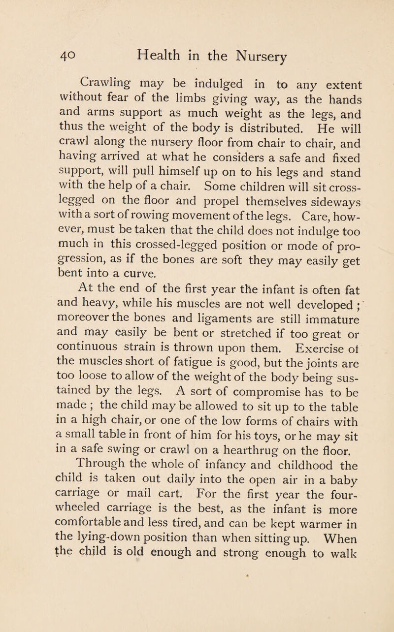 Crawling may be indulged in to any extent without fear of the limbs giving way, as the hands and arms support as much weight as the legs, and thus the weight of the body is distributed. He will crawl along the nursery floor from chair to chair, and having arrived at what he considers a safe and fixed support, will pull himself up on to his legs and stand with the help of a chair. Some children will sit cross- legged on the floor and propel themselves sideways with a sort of rowing movement of the legs. Care, how¬ ever, must be taken that the child does not indulge too much in this crossed-legged position or mode of pro¬ gression, as if the bones are soft they may easily get bent into a curve. At the end of the first year the infant is often fat and heavy, while his muscles are not well developed ;' moreover the bones and ligaments are still immature and may easily be bent or stretched if too great or continuous strain is thrown upon them. Exercise oi the muscles short of fatigue is good, but the joints are too loose to allow of the weight of the body being sus¬ tained by the legs. A sort of compromise has to be made ; the child may be allowed to sit up to the table in a high chair, or one of the low forms of chairs with a small table in front of him for his toys, or he may sit in a safe swing or crawl on a hearthrug on the floor. Through the whole of infancy and childhood the child is taken out daily into the open air in a baby carriage or mail cart. For the first year the four- wheeled carriage is the best, as the infant is more comfortable and less tired, and can be kept warmer in the lying-down position than when sitting up. When the child is old enough and strong enough to walk