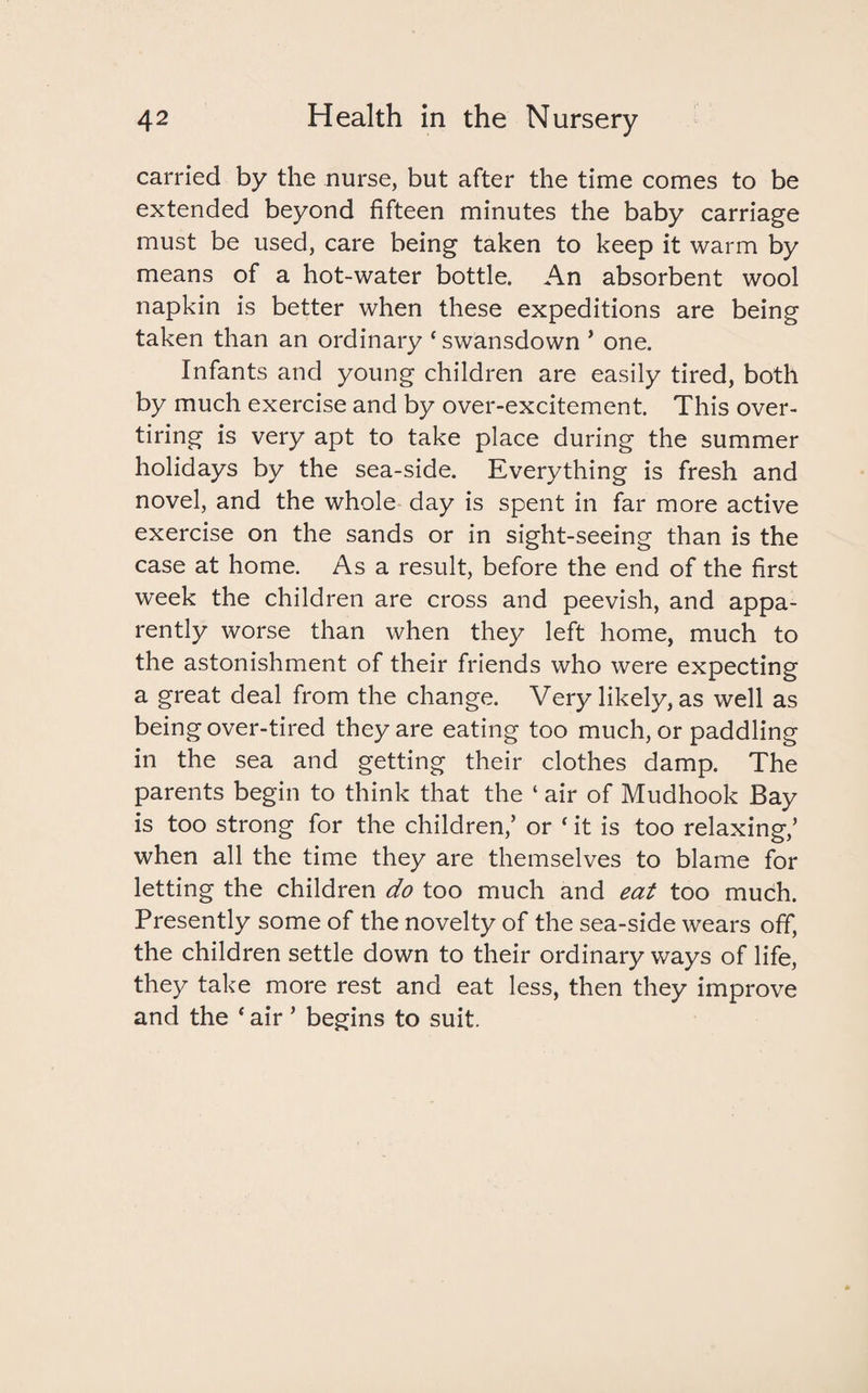 carried by the nurse, but after the time comes to be extended beyond fifteen minutes the baby carriage must be used, care being taken to keep it warm by means of a hot-water bottle. An absorbent wool napkin is better when these expeditions are being taken than an ordinary * swansdown * one. Infants and young children are easily tired, both by much exercise and by over-excitement. This over¬ tiring is very apt to take place during the summer holidays by the sea-side. Everything is fresh and novel, and the whole day is spent in far more active exercise on the sands or in sight-seeing than is the case at home. As a result, before the end of the first week the children are cross and peevish, and appa¬ rently worse than when they left home, much to the astonishment of their friends who were expecting a great deal from the change. Very likely, as well as being over-tired they are eating too much, or paddling in the sea and getting their clothes damp. The parents begin to think that the ‘ air of Mudhook Bay is too strong for the children,’ or ‘ it is too relaxing,’ when all the time they are themselves to blame for letting the children do too much and eat too much. Presently some of the novelty of the sea-side wears off, the children settle down to their ordinary ways of life, they take more rest and eat less, then they improve and the * air ’ begins to suit.