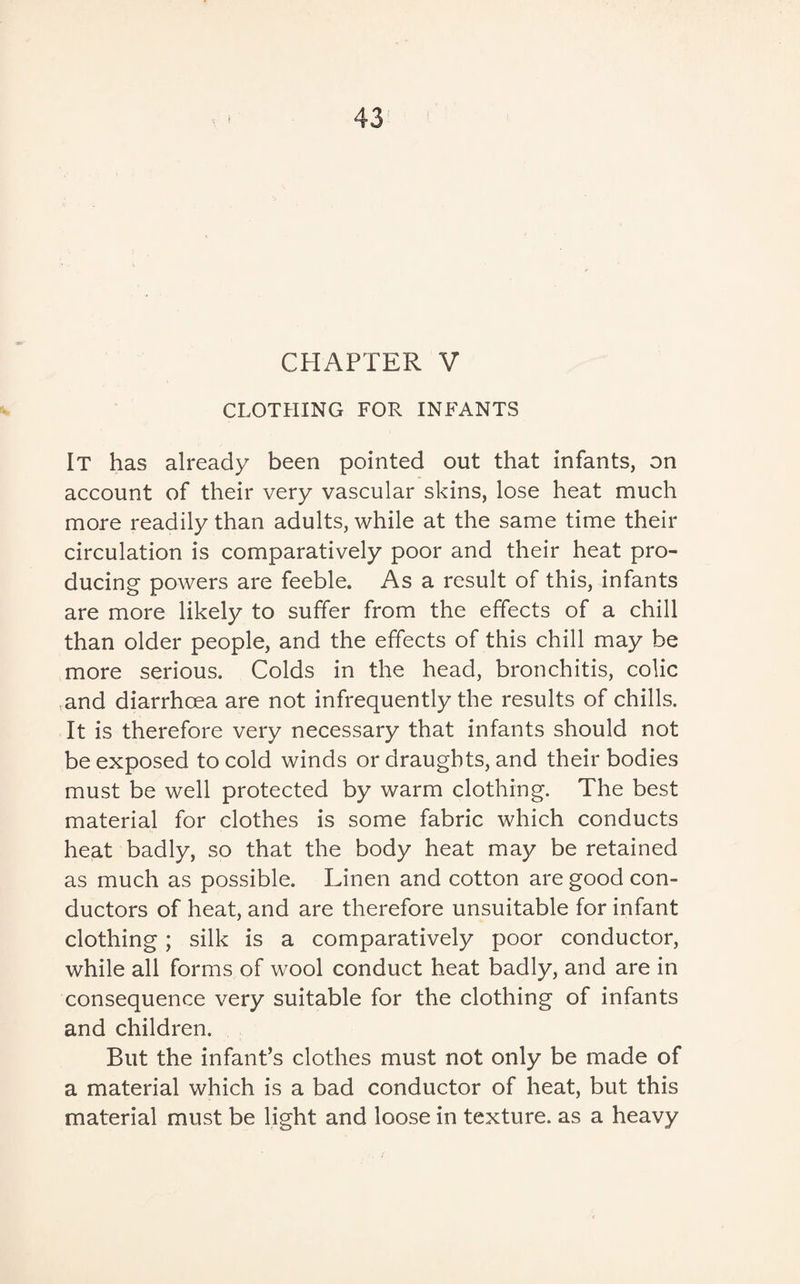 CHAPTER V CLOTHING FOR INFANTS It has already been pointed out that infants, on account of their very vascular skins, lose heat much more readily than adults, while at the same time their circulation is comparatively poor and their heat pro¬ ducing powers are feeble. As a result of this, infants are more likely to suffer from the effects of a chill than older people, and the effects of this chill may be more serious. Colds in the head, bronchitis, colic and diarrhoea are not infrequently the results of chills. It is therefore very necessary that infants should not be exposed to cold winds or draughts, and their bodies must be well protected by warm clothing. The best material for clothes is some fabric which conducts heat badly, so that the body heat may be retained as much as possible. Linen and cotton are good con¬ ductors of heat, and are therefore unsuitable for infant clothing; silk is a comparatively poor conductor, while all forms of wool conduct heat badly, and are in consequence very suitable for the clothing of infants and children. But the infant’s clothes must not only be made of a material which is a bad conductor of heat, but this material must be light and loose in texture, as a heavy