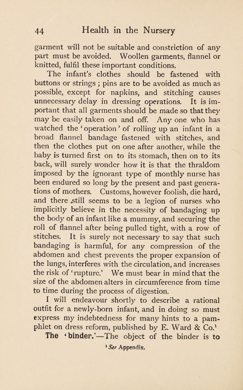 garment will not be suitable and constriction of any part must be avoided. Woollen garments, flannel or knitted, fulfil these important conditions. The infant’s clothes should be fastened with buttons or strings ; pins are to be avoided as much as possible, except for napkins, and stitching causes unnecessary delay in dressing operations. It is im¬ portant that all garments should be made so that they may be easily taken on and off. Any one who has watched the c operation ’ of rolling up an infant in a broad flannel bandage fastened with stitches, and then the clothes put on one after another, while the baby is turned first on to its stomach, then on to its back, will surely wonder how it is that the thraldom imposed by the ignorant type of monthly nurse has been endured so long by the present and past genera¬ tions of mothers. Customs, however foolish, die hard, and there .still seems to be a legion of nurses who implicitly believe in the necessity of bandaging up the body of an infant like a mummy, and securing the roll of flannel after being pulled tight, with a row of stitches. It is surely not necessary to say that such bandaging is harmful, for any compression of the abdomen and chest prevents the proper expansion of the lungs, interferes with the circulation, and increases the risk of ‘rupture.’ We must bear in mind that the size of the abdomen alters in circumference from time to time during the process of digestion. I will endeavour shortly to describe a rational outfit for a newly-born infant, and in doing so must express my indebtedness for many hints to a pam¬ phlet on dress reform, published by E. Ward & Co.1 The ‘binder.’—The object of the binder is to