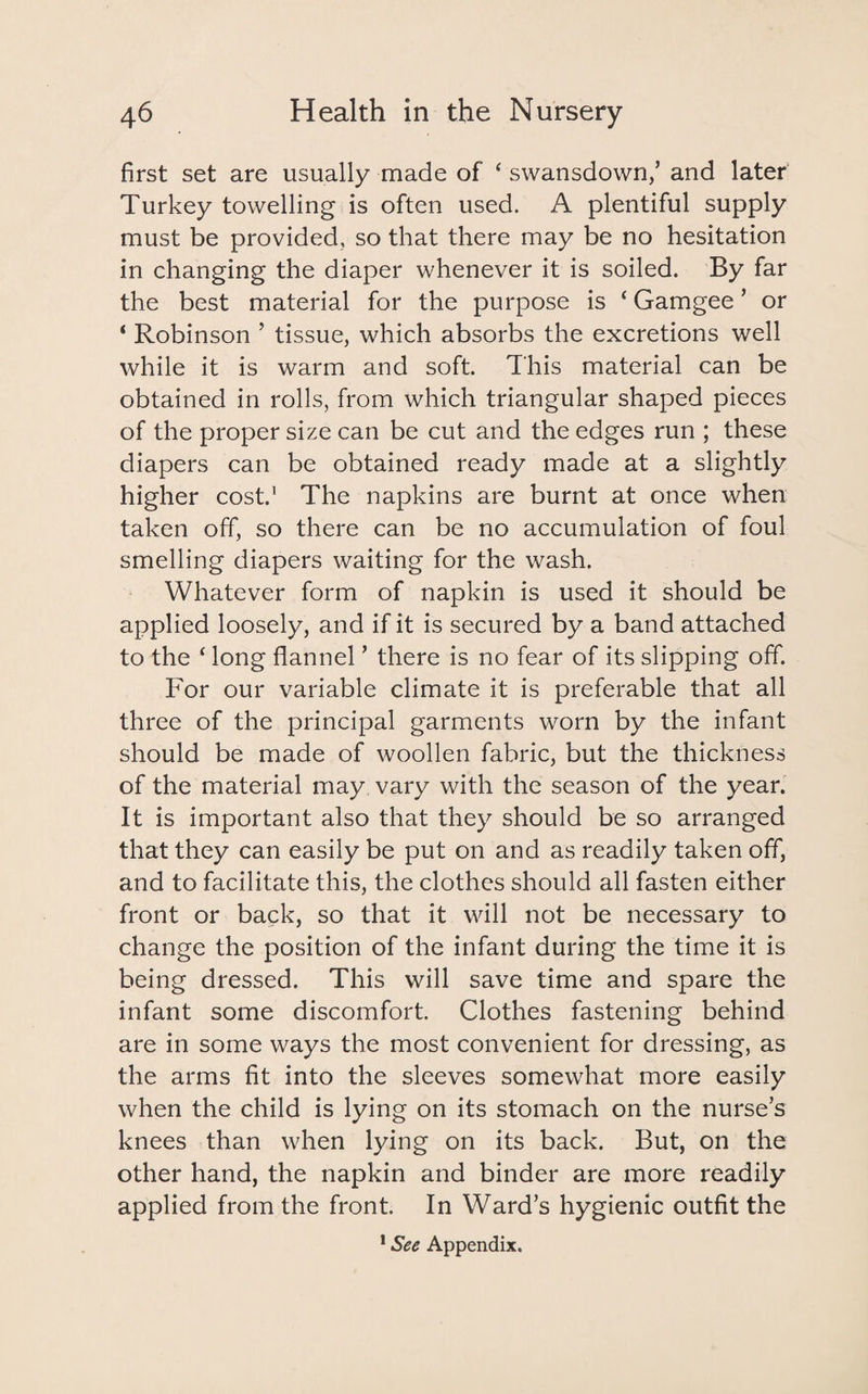 first set are usually made of c swansdown,’ and later Turkey towelling is often used. A plentiful supply must be provided, so that there may be no hesitation in changing the diaper whenever it is soiled. By far the best material for the purpose is ‘ Gamgee ’ or ‘ Robinson ’ tissue, which absorbs the excretions well while it is warm and soft. This material can be obtained in rolls, from which triangular shaped pieces of the proper size can be cut and the edges run ; these diapers can be obtained ready made at a slightly higher cost.1 The napkins are burnt at once when taken off, so there can be no accumulation of foul smelling diapers waiting for the wash. Whatever form of napkin is used it should be applied loosely, and if it is secured by a band attached to the £ long flannel ’ there is no fear of its slipping off. For our variable climate it is preferable that all three of the principal garments worn by the infant should be made of woollen fabric, but the thickness of the material may vary with the season of the year. It is important also that they should be so arranged that they can easily be put on and as readily taken off, and to facilitate this, the clothes should all fasten either front or back, so that it will not be necessary to change the position of the infant during the time it is being dressed. This will save time and spare the infant some discomfort. Clothes fastening behind are in some ways the most convenient for dressing, as the arms fit into the sleeves somewhat more easily when the child is lying on its stomach on the nurse’s knees than when lying on its back. But, on the other hand, the napkin and binder are more readily applied from the front. In Ward’s hygienic outfit the