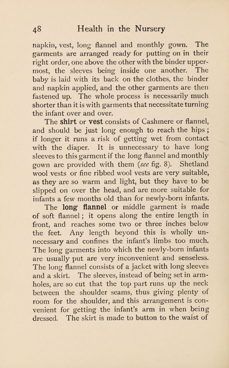 napkin, vest, long flannel and monthly gown. The garments are arranged ready for putting on in their right order, one above the other with the binder upper¬ most, the sleeves being inside one another. The baby is laid with its back on the clothes, the binder and napkin applied, and the other garments are then fastened up. The whole process is necessarily much shorter than it is with garments that necessitate turning the infant over and over. The shirt or vest consists of Cashmere or flannel, and should be just long enough to reach the hips ; if longer it runs a risk of getting wet from contact with the diaper. It is unnecessary to have long sleeves to this garment if the long flannel and monthly gown are provided with them (see fig. 8). Shetland wool vests or fine ribbed wool vests are very suitable, as they are so warm and light, but they have to be slipped on over the head, and are more suitable for infants a few months old than for newly-born infants. The long5 flannel or middle garment is made of soft flannel; it opens along the entire length in front, and reaches some two or three inches below the feet. Any length beyond this is wholly un¬ necessary and confines the infant’s limbs too much. The long garments into which the newly-born infants are usually put are very inconvenient and senseless. The long flannel consists of a jacket with long sleeves and a skirt. The sleeves, instead of being set in arm¬ holes, are so cut that the top part runs up the neck between the shoulder seams, thus giving plenty of room for the shoulder, and this arrangement is con¬ venient for getting the infant’s arm in when being dressed. The skirt is made to button to the waist of