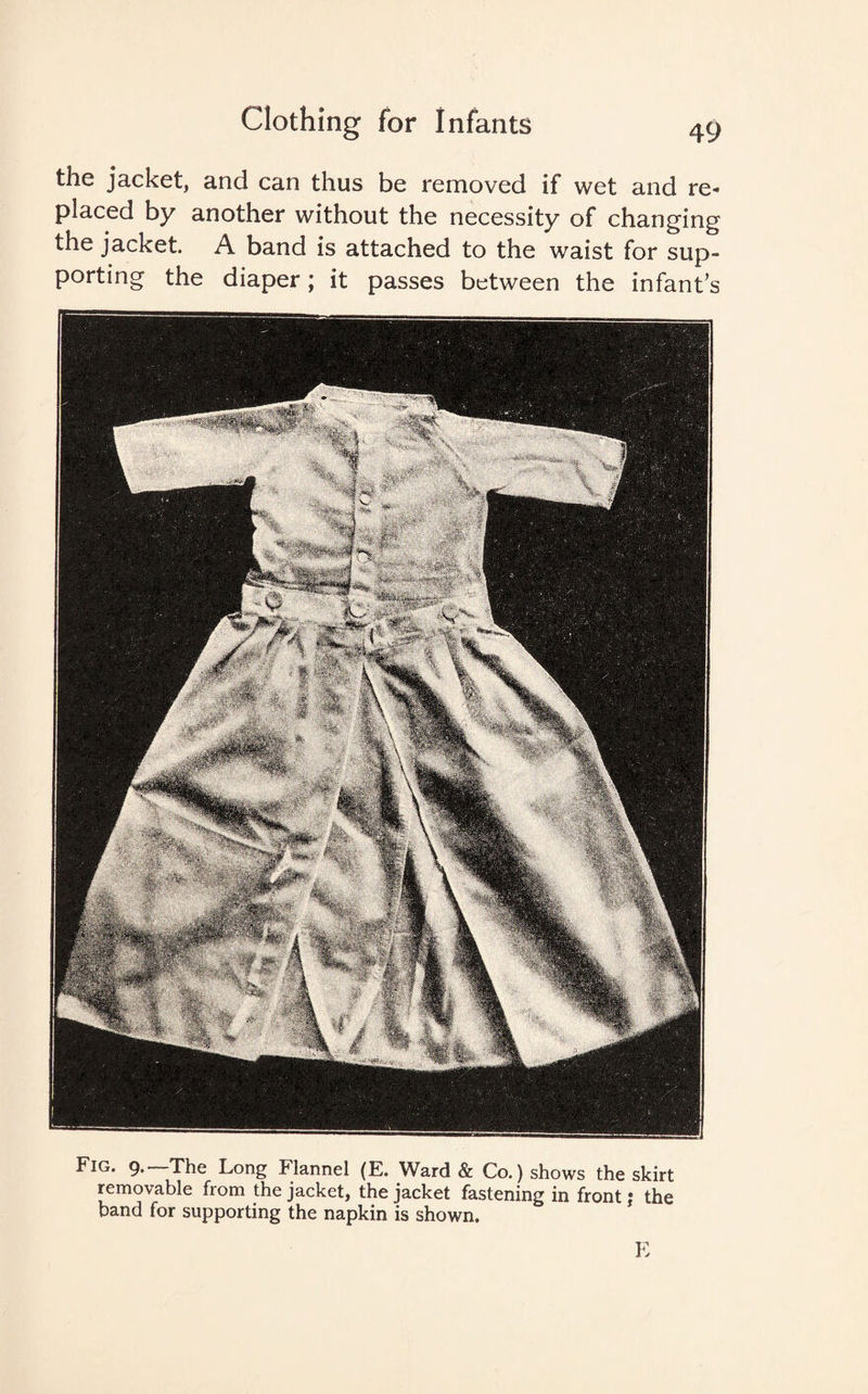 the jacket, and can thus be removed if wet and re¬ placed by another without the necessity of changing the jacket. A band is attached to the waist for sup¬ porting the diaper; it passes between the infant’s Fig. 9.—The Long Flannel (E. Ward & Co.) shows the skirt removable from the jacket, the jacket fastening in front; the band for supporting the napkin is shown. E