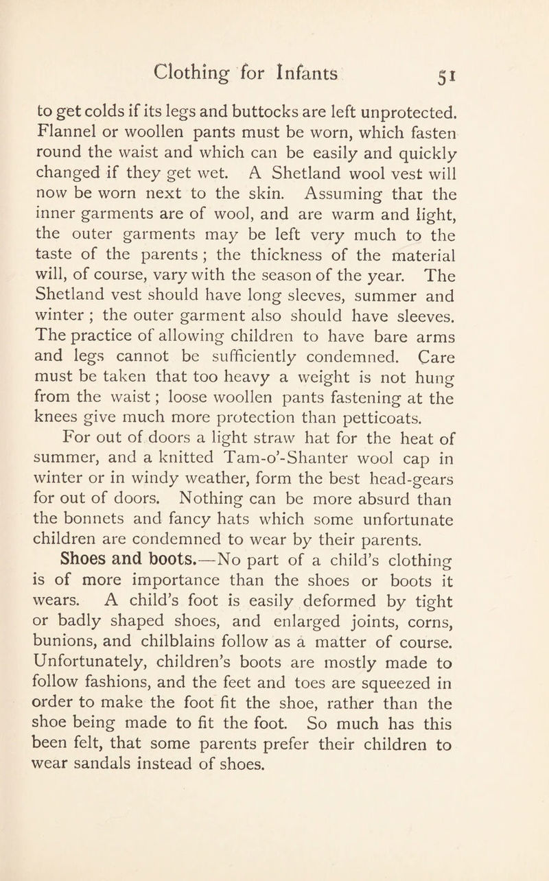 to get colds if its legs and buttocks are left unprotected. Flannel or woollen pants must be worn, which fasten round the waist and which can be easily and quickly changed if they get wet. A Shetland wool vest will now be worn next to the skin. Assuming that the inner garments are of wool, and are warm and light, the outer garments may be left very much to the taste of the parents; the thickness of the material will, of course, vary with the season of the year. The Shetland vest should have long sleeves, summer and winter ; the outer garment also should have sleeves. The practice of allowing children to have bare arms and legs cannot be sufficiently condemned. Care must be taken that too heavy a weight is not hung from the waist; loose woollen pants fastening at the knees give much more protection than petticoats. For out of doors a light straw hat for the heat of summer, and a knitted Tam-o’-Shanter wool cap in winter or in windy weather, form the best head-gears for out of doors. Nothing can be more absurd than the bonnets and fancy hats which some unfortunate children are condemned to wear by their parents. Shoes and boots.—No part of a child’s clothing is of more importance than the shoes or boots it wears. A child’s foot is easily deformed by tight or badly shaped shoes, and enlarged joints, corns, bunions, and chilblains follow as a matter of course. Unfortunately, children’s boots are mostly made to follow fashions, and the feet and toes are squeezed in order to make the foot fit the shoe, rather than the shoe being made to fit the foot. So much has this been felt, that some parents prefer their children to wear sandals instead of shoes.