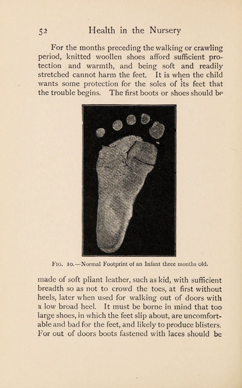 For the months preceding the walking or crawling period, knitted woollen shoes afford sufficient pro¬ tection and warmth, and being soft and readily stretched cannot harm the feet. It is when the child * wants some protection for the soles of its feet that the trouble begins. The first boots or shoes should be Fig. io.—Normal Footprint of an Infant three months old. made of soft pliant leather, such as kid, with sufficient breadth so as not to crowd the toes, at first without heels, later when used for walking out of doors with a low broad heel. It must be borne in mind that too large shoes, in which the feet slip about, are uncomfort¬ able and bad for the feet, and likely to produce blisters. For out of doors boots fastened with laces should be