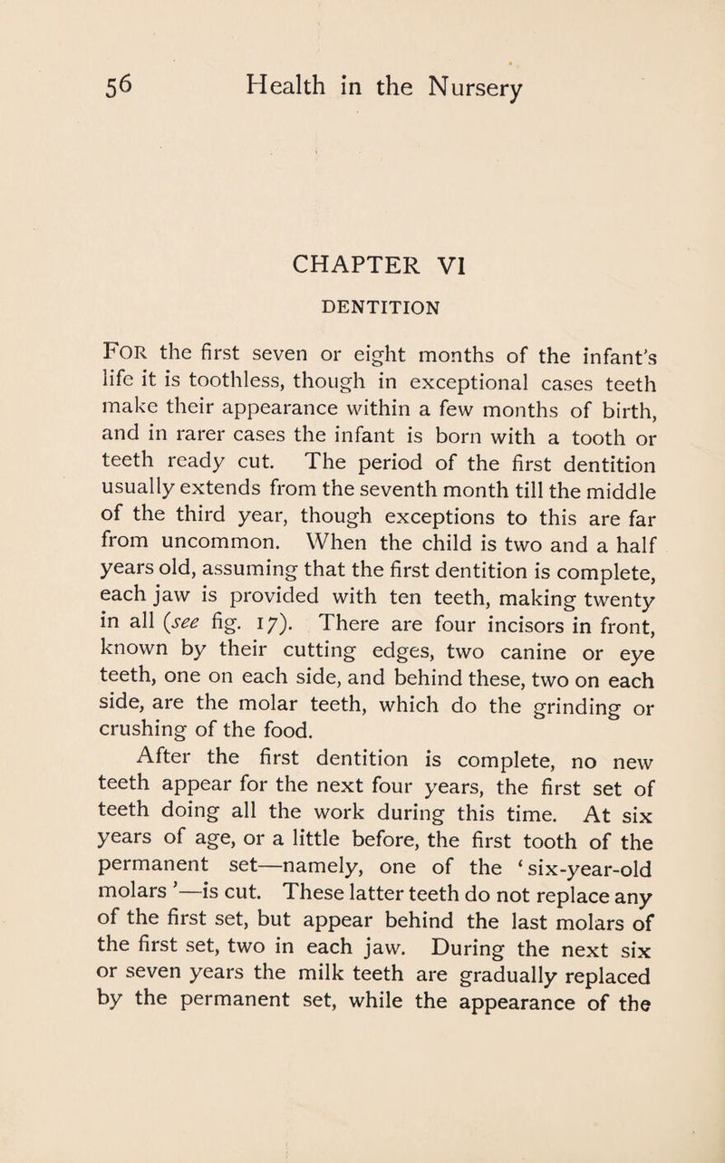 CHAPTER VI DENTITION For the first seven or eight months of the infant's life it is toothless, though in exceptional cases teeth make their appearance within a few months of birth, and in rarer cases the infant is born with a tooth or teeth ready cut. The period of the first dentition usually extends from the seventh month till the middle of the third year, though exceptions to this are far from uncommon. When the child is two and a half years old, assuming that the first dentition is complete, each jaw is provided with ten teeth, making twenty in all {see fig. 17). There are four incisors in front, known by their cutting edges, two canine or eye teeth, one on each side, and behind these, two on each side, are the molar teeth, which do the grinding or crushing of the food. After the first dentition is complete, no new teeth appear for the next four years, the first set of teeth doing all the work during this time. At six years of age, or a little before, the first tooth of the permanent set—namely, one of the ‘six-year-old molars ’—is cut. These latter teeth do not replace any of the first set, but appear behind the last molars of the first set, two in each jaw. During the next six or seven years the milk teeth are gradually replaced by the permanent set, while the appearance of the