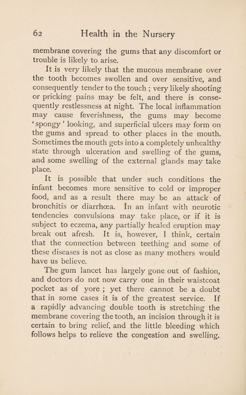 membrane covering the gums that any discomfort or trouble is likely to arise. It is very likely that the mucous membrane over the tooth becomes swollen and over sensitive, and consequently tender to the touch ; very likely shooting or pricking pains may be felt, and there is conse¬ quently restlessness at night. The local inflammation may cause feverishness, the gums may become ‘ spongy 5 looking, and superficial ulcers may form on the gums and spread to other places in the mouth. Sometimes the mouth gets into a completely unhealthy state through ulceration and swelling of the gums, and some swelling of the external glands may take place. It is possible that under such conditions the infant becomes more sensitive to cold or improper food, and as a result there may be an attack of bronchitis or diarrhoea. In an infant with neurotic tendencies convulsions may take place, or if it is subject to eczema, any partially healed eruption may break out afresh. It is, however, I think, certain that the connection between teething and some of these diseases is not as close as many mothers would have us believe. The gum lancet has largely gone out of fashion, and doctors do not now carry one in their waistcoat pocket as of yore ; yet there cannot be a doubt that in some cases it is of the greatest service. If a rapidly advancing double tooth is stretching the membrane covering the tooth, an incision through it is certain to bring relief, and the little bleeding which follows helps to relieve the congestion and swelling.