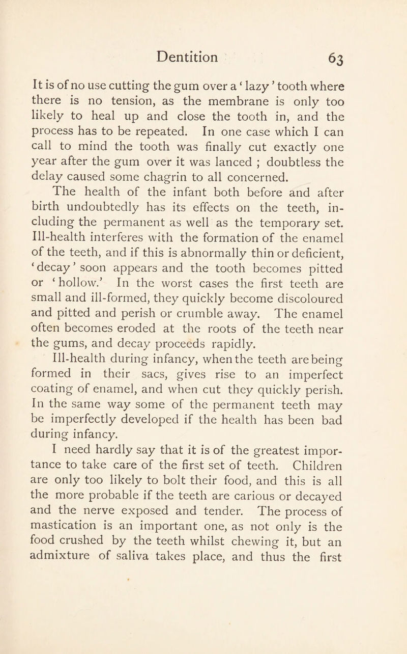 It is of no use cutting the gum over a ‘ lazy ’ tooth where there is no tension, as the membrane is only too likely to heal up and close the tooth in, and the process has to be repeated. In one case which I can call to mind the tooth was finally cut exactly one year after the gum over it was lanced ; doubtless the delay caused some chagrin to all concerned. The health of the infant both before and after birth undoubtedly has its effects on the teeth, in¬ cluding the permanent as well as the temporary set. Ill-health interferes with the formation of the enamel of the teeth, and if this is abnormally thin or deficient, ‘ decay ’ soon appears and the tooth becomes pitted or ‘ hollow.’ In the worst cases the first teeth are small and ill-formed, they quickly become discoloured and pitted and perish or crumble away. The enamel often becomes eroded at the roots of the teeth near the gums, and decay proceeds rapidly. Ill-health during infancy, when the teeth are being formed in their sacs, gives rise to an imperfect coating of enamel, and when cut they quickly perish. In the same way some of the permanent teeth may be imperfectly developed if the health has been bad during infancy. I need hardly say that it is of the greatest impor¬ tance to take care of the first set of teeth. Children are only too likely to bolt their food, and this is all the more probable if the teeth are carious or decayed and the nerve exposed and tender. The process of mastication is an important one, as not only is the food crushed by the teeth whilst chewing it, but an admixture of saliva takes place, and thus the first