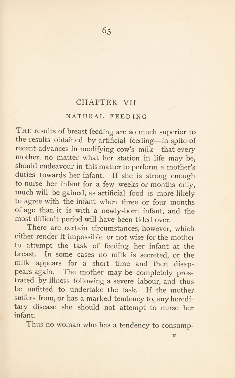 CHAPTER VII NATURAL FEEDING The results of breast feeding are so much superior to the results obtained by artificial feeding—in spite of recent advances in modifying cow’s milk—that every mother, no matter what her station in life may be, should endeavour in this matter to perform a mother’s duties towards her infant. If she is strong enough to nurse her infant for a few weeks or months only, much will be gained, as artificial food is more likely to agree with the infant when three or four months of age than it is with a newly-born infant, and the most difficult period will have been tided over. There are certain circumstances, however, which either render it impossible or not wise for the mother to attempt the task of feeding her infant at the breast. In some cases no milk is secreted, or the milk appears for a short time and then disap¬ pears again. The mother may be completely pros¬ trated by illness following a severe labour, and thus be unfitted to undertake the task. If the mother suffers from, or has a marked tendency to, any heredi¬ tary disease she should not attempt to nurse her infant. Thus no woman who has a tendency to consump- F