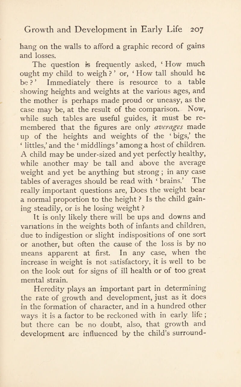 hang on the walls to afford a graphic record of gains and losses. The question is frequently asked, ‘ How much ought my child to weigh ? ’ or, ‘ How tall should he be ?5 Immediately there is resource to a table showing heights and weights at the various ages, and the mother is perhaps made proud or uneasy, as the case may be, at the result of the comparison. Now, while such tables are useful guides, it must be re¬ membered that the figures are only averages made up of the heights and weights of the ‘ bigs/ the ‘ littles/ and the ‘ middlings’ among a host of children. A child may be under-sized and yet perfectly healthy, while another may be tall and above the average weight and yet be anything but strong ; in any case tables of averages should be read with ‘ brains/ The really important questions are, Does the weight bear a normal proportion to the height ? Is the child gain¬ ing steadily, or is he losing weight ? It is only likely there will be ups and downs and variations in the weights both of infants and children, due to indigestion or slight indispositions of one sort or another, but often the cause of the loss is by no means apparent at first. In any case, when the increase in weight is not satisfactory, it is well to be on the look out for signs of ill health or of too great mental strain. Heredity plays an important part in determining the rate of growth and development, just as it does in the formation of character, and in a hundred other ways it is a factor to be reckoned with in early life ; but there can be no doubt, also, that growth and development are influenced by the child’s surround-