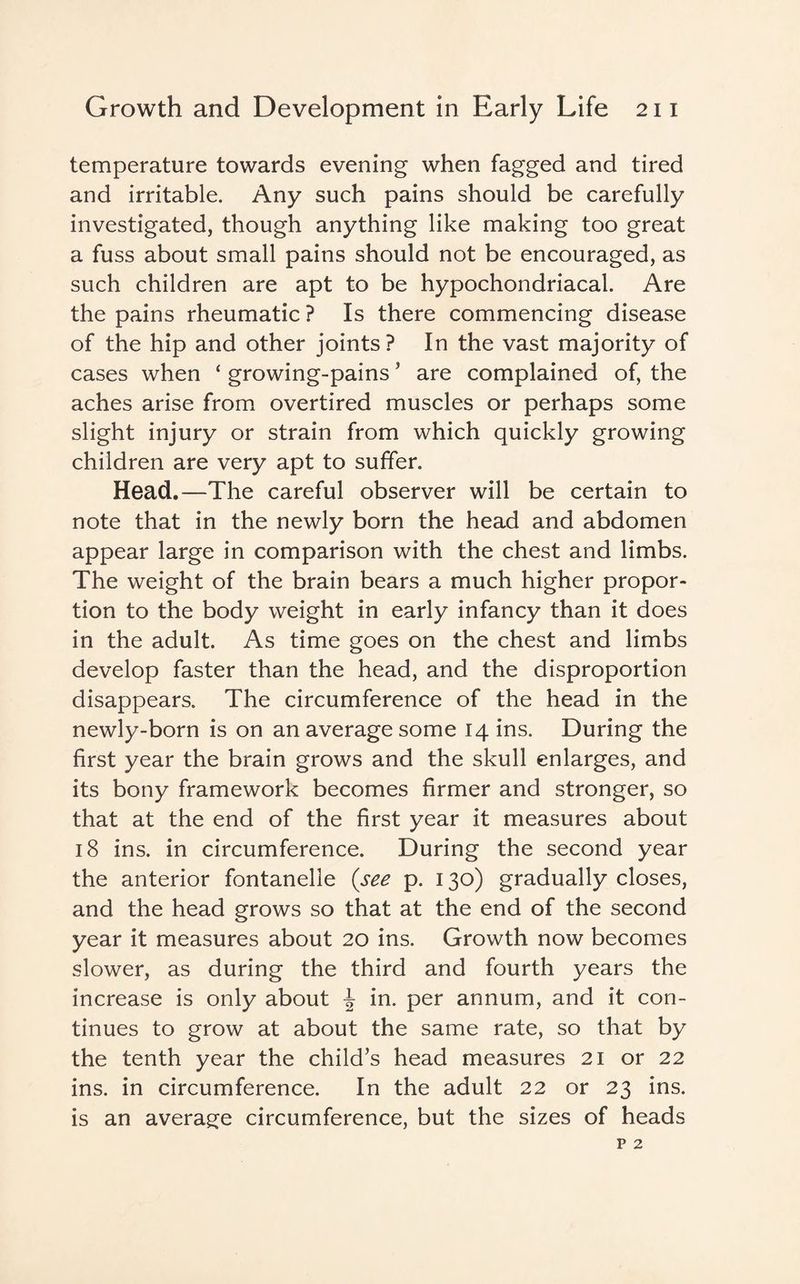 temperature towards evening when fagged and tired and irritable. Any such pains should be carefully investigated, though anything like making too great a fuss about small pains should not be encouraged, as such children are apt to be hypochondriacal. Are the pains rheumatic ? Is there commencing disease of the hip and other joints? In the vast majority of cases when ‘ growing-pains * are complained of, the aches arise from overtired muscles or perhaps some slight injury or strain from which quickly growing children are very apt to suffer. Head.—The careful observer will be certain to note that in the newly born the head and abdomen appear large in comparison with the chest and limbs. The weight of the brain bears a much higher propor¬ tion to the body weight in early infancy than it does in the adult. As time goes on the chest and limbs develop faster than the head, and the disproportion disappears. The circumference of the head in the newly-born is on an average some 14 ins. During the first year the brain grows and the skull enlarges, and its bony framework becomes firmer and stronger, so that at the end of the first year it measures about 18 ins. in circumference. During the second year the anterior fontanelle (see p. 130) gradually closes, and the head grows so that at the end of the second year it measures about 20 ins. Growth now becomes slower, as during the third and fourth years the increase is only about ^ in. per annum, and it con¬ tinues to grow at about the same rate, so that by the tenth year the child’s head measures 21 or 22 ins. in circumference. In the adult 22 or 23 ins. is an average circumference, but the sizes of heads