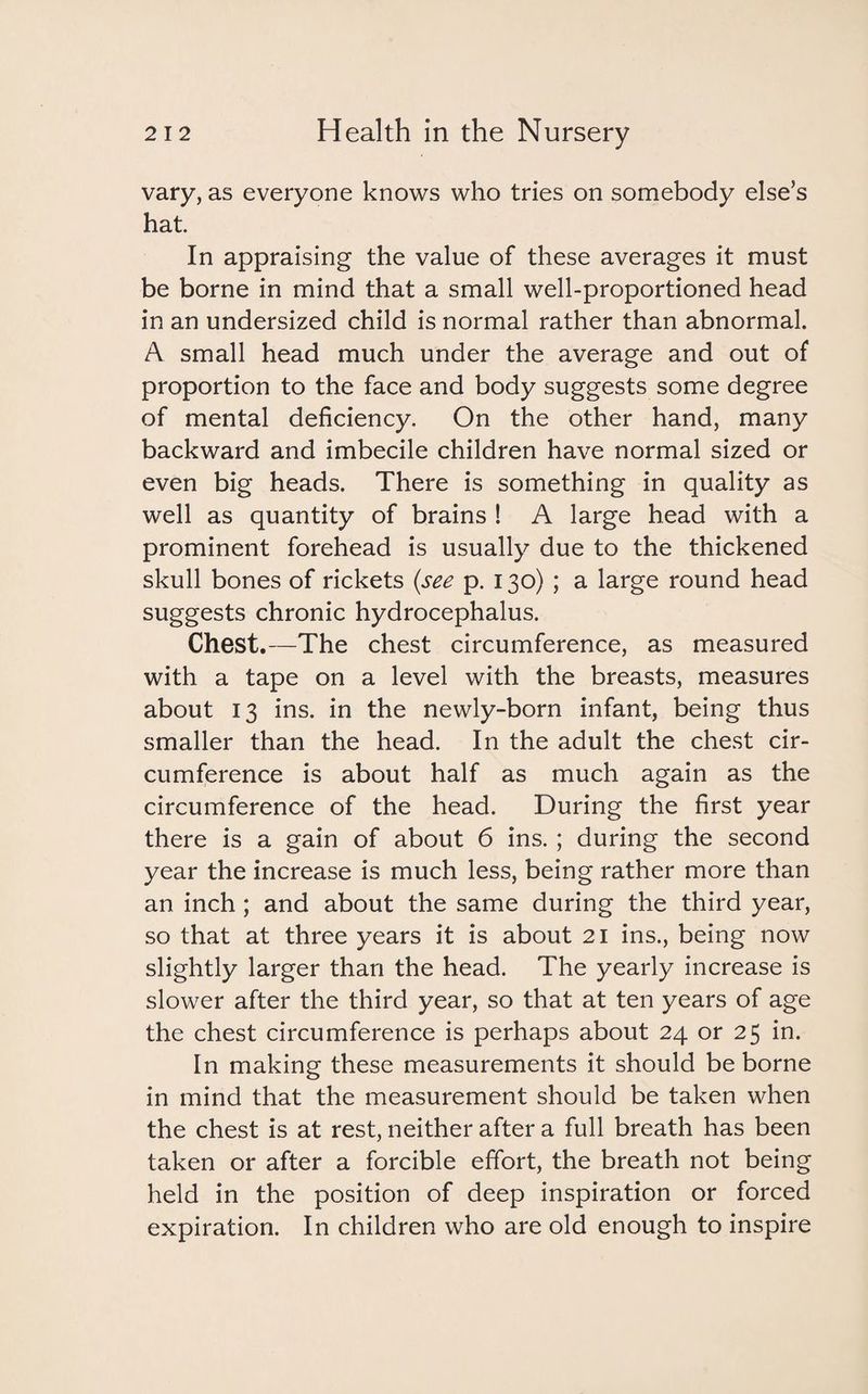 vary, as everyone knows who tries on somebody else’s hat. In appraising the value of these averages it must be borne in mind that a small well-proportioned head in an undersized child is normal rather than abnormal. A small head much under the average and out of proportion to the face and body suggests some degree of mental deficiency. On the other hand, many backward and imbecile children have normal sized or even big heads. There is something in quality as well as quantity of brains ! A large head with a prominent forehead is usually due to the thickened skull bones of rickets (see p. 130) ; a large round head suggests chronic hydrocephalus. Chest.—The chest circumference, as measured with a tape on a level with the breasts, measures about 13 ins. in the newly-born infant, being thus smaller than the head. In the adult the chest cir¬ cumference is about half as much again as the circumference of the head. During the first year there is a gain of about 6 ins. ; during the second year the increase is much less, being rather more than an inch ; and about the same during the third year, so that at three years it is about 21 ins., being now slightly larger than the head. The yearly increase is slower after the third year, so that at ten years of age the chest circumference is perhaps about 24 or 25 in. In making these measurements it should be borne in mind that the measurement should be taken when the chest is at rest, neither after a full breath has been taken or after a forcible effort, the breath not being held in the position of deep inspiration or forced expiration. In children who are old enough to inspire
