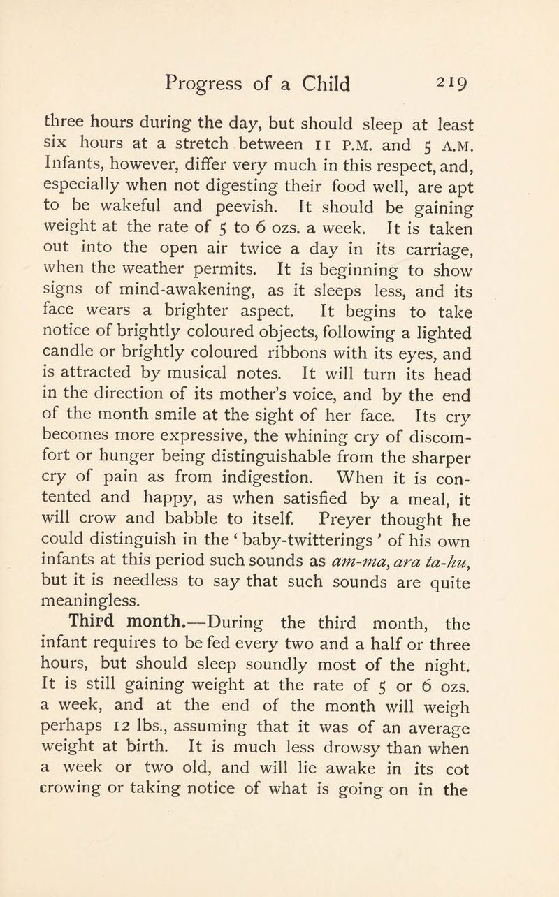 three hours during the day, but should sleep at least six hours at a stretch between n P.M. and 5 A.M. Infants, however, differ very much in this respect, and, especially when not digesting their food well, are apt to be wakeful and peevish. It should be gaining weight at the rate of 5 to 6 ozs. a week. It is taken out into the open air twice a day in its carriage, when the weather permits. It is beginning to show signs of mind-awakening, as it sleeps less, and its face wears a brighter aspect It begins to take notice of brightly coloured objects, following a lighted candle or brightly coloured ribbons with its eyes, and is attracted by musical notes. It will turn its head in the direction of its mother’s voice, and by the end of the month smile at the sight of her face. Its cry becomes more expressive, the whining cry of discom¬ fort or hunger being distinguishable from the sharper cry of pain as from indigestion. When it is con¬ tented and happy, as when satisfied by a meal, it will crow and babble to itself. Preyer thought he could distinguish in the ‘ baby-twitterings * of his own infants at this period such sounds as am-ma, ara ta-huy but it is needless to say that such sounds are quite meaningless. Third month.—During the third month, the infant requires to be fed every two and a half or three hours, but should sleep soundly most of the night. It is still gaining weight at the rate of 5 or 6 ozs. a week, and at the end of the month will weigh perhaps 12 lbs., assuming that it was of an average weight at birth. It is much less drowsy than when a week or two old, and will lie awake in its cot crowing or taking notice of what is going on in the