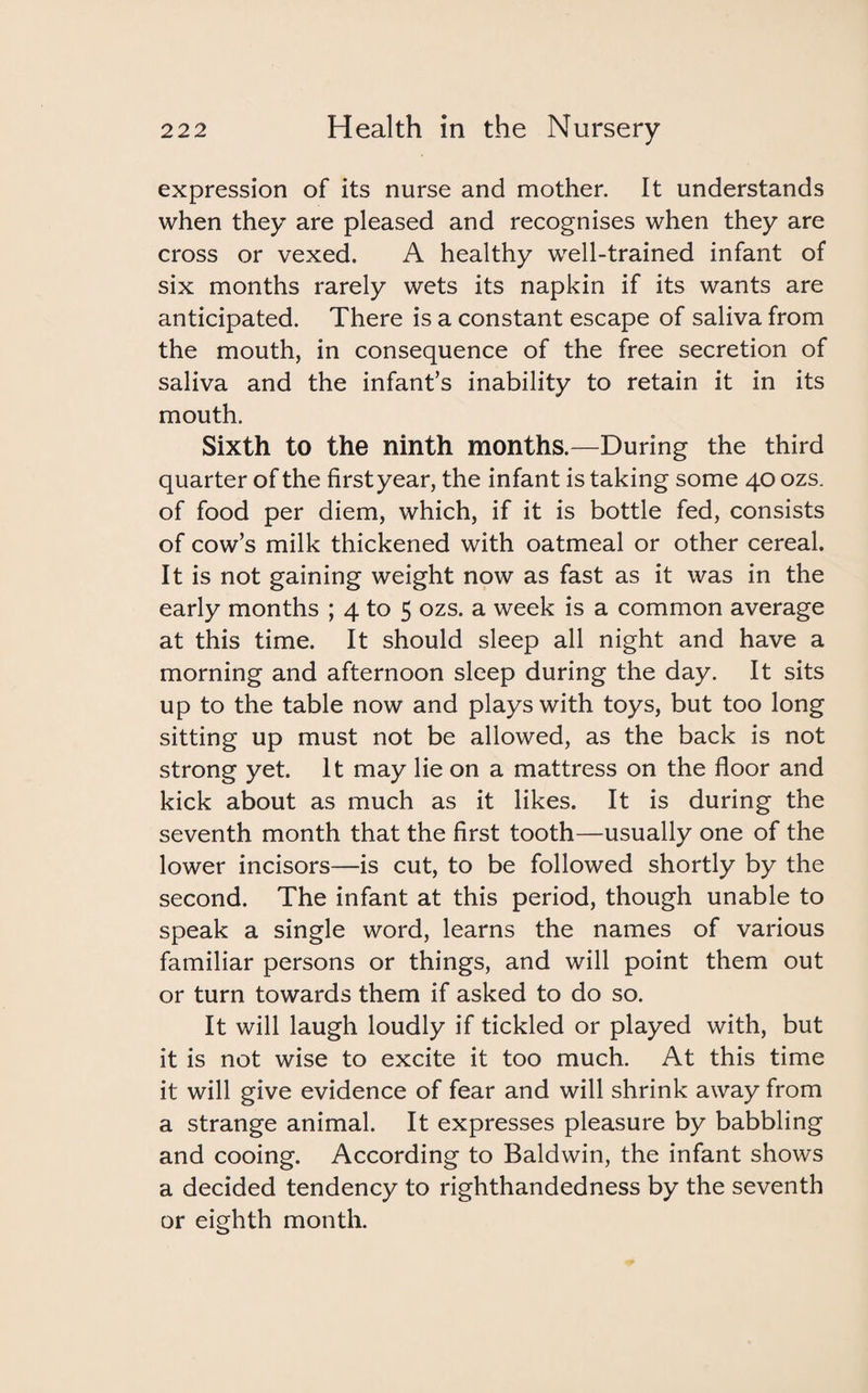 expression of its nurse and mother. It understands when they are pleased and recognises when they are cross or vexed. A healthy well-trained infant of six months rarely wets its napkin if its wants are anticipated. There is a constant escape of saliva from the mouth, in consequence of the free secretion of saliva and the infant’s inability to retain it in its mouth. Sixth to the ninth months.—During the third quarter of the firstyear, the infant is taking some 40 ozs. of food per diem, which, if it is bottle fed, consists of cow’s milk thickened with oatmeal or other cereal. It is not gaining weight now as fast as it was in the early months ; 4 to 5 ozs. a week is a common average at this time. It should sleep all night and have a morning and afternoon sleep during the day. It sits up to the table now and plays with toys, but too long sitting up must not be allowed, as the back is not strong yet. It may lie on a mattress on the floor and kick about as much as it likes. It is during the seventh month that the first tooth—usually one of the lower incisors—is cut, to be followed shortly by the second. The infant at this period, though unable to speak a single word, learns the names of various familiar persons or things, and will point them out or turn towards them if asked to do so. It will laugh loudly if tickled or played with, but it is not wise to excite it too much. At this time it will give evidence of fear and will shrink away from a strange animal. It expresses pleasure by babbling and cooing. According to Baldwin, the infant shows a decided tendency to righthandedness by the seventh or eighth month.