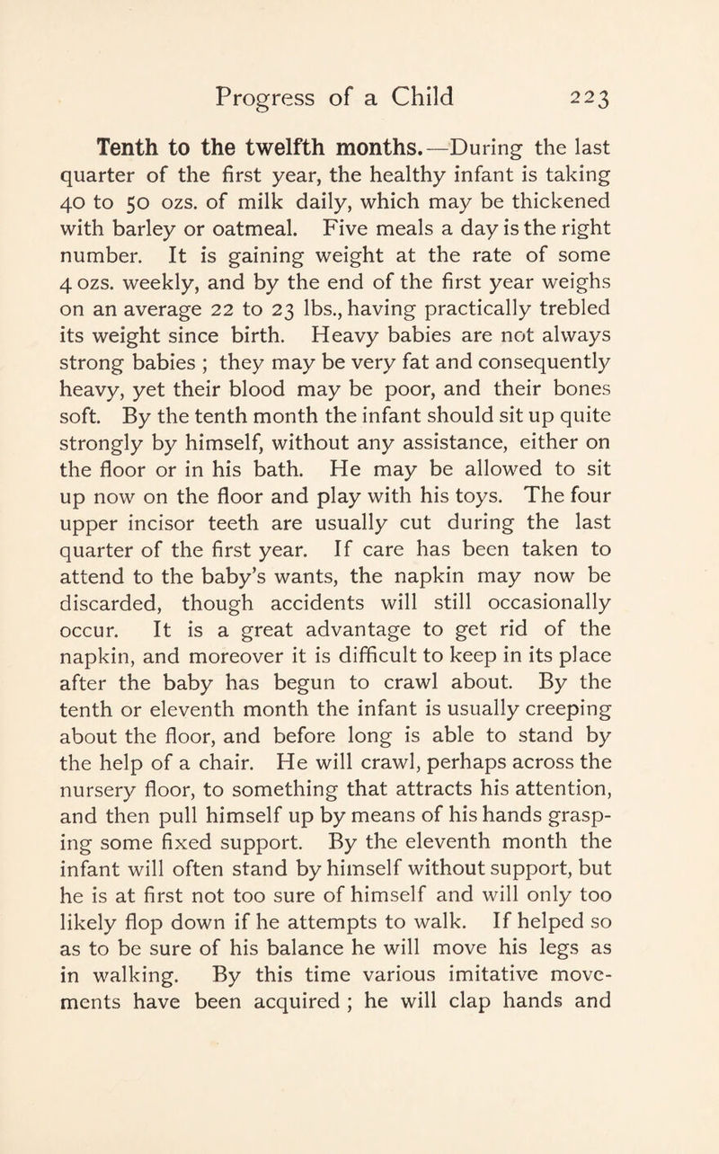 Tenth to the twelfth months.—During the last quarter of the first year, the healthy infant is taking 40 to 50 ozs. of milk daily, which may be thickened with barley or oatmeal. Five meals a day is the right number. It is gaining weight at the rate of some 4 ozs. weekly, and by the end of the first year weighs on an average 22 to 23 lbs., having practically trebled its weight since birth. Heavy babies are not always strong babies ; they may be very fat and consequently heavy, yet their blood may be poor, and their bones soft. By the tenth month the infant should sit up quite strongly by himself, without any assistance, either on the floor or in his bath. He may be allowed to sit up now on the floor and play with his toys. The four upper incisor teeth are usually cut during the last quarter of the first year. If care has been taken to attend to the baby’s wants, the napkin may now be discarded, though accidents will still occasionally occur. It is a great advantage to get rid of the napkin, and moreover it is difficult to keep in its place after the baby has begun to crawl about. By the tenth or eleventh month the infant is usually creeping about the floor, and before long is able to stand by the help of a chair. He will crawl, perhaps across the nursery floor, to something that attracts his attention, and then pull himself up by means of his hands grasp¬ ing some fixed support. By the eleventh month the infant will often stand by himself without support, but he is at first not too sure of himself and will only too likely flop down if he attempts to walk. If helped so as to be sure of his balance he will move his legs as in walking. By this time various imitative move¬ ments have been acquired ; he will clap hands and