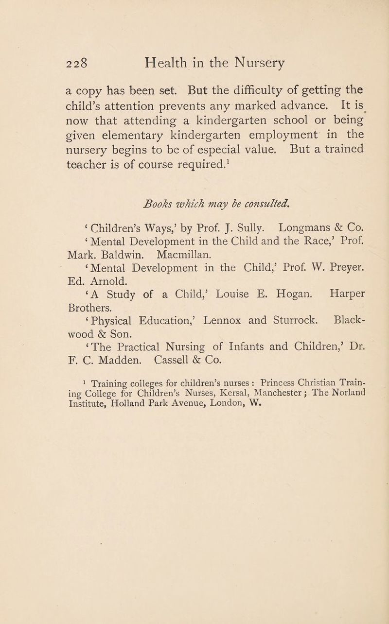 a copy has been set. But the difficulty of getting the child’s attention prevents any marked advance. It is now that attending a kindergarten school or being given elementary kindergarten employment in the nursery begins to be of especial value. But a trained teacher is of course required.1 Books which may be consulted. ‘ Children’s Ways,’ by Prof. J. Sully. Longmans & Co. ‘ Mental Development in the Child and the Race,’ Prof. Mark. Baldwin. Macmillan. ‘Mental Development in the Child,’ Prof. W. Preyer. Ed. Arnold. ‘A Study of a Child,’ Louise E. Hogan. Harper Brothers. ‘ Physical Education,’ Lennox and Sturrock. Black¬ wood & Son. ‘The Practical Nursing of Infants and Children,’ Dr. F. C. Madden. Cassell & Co. 1 Training colleges for children’s nurses : Princess Christian Train¬ ing College for Children’s Nurses, Kersal, Manchester; The Norland Institute, Holland Park Avenue, London, W.