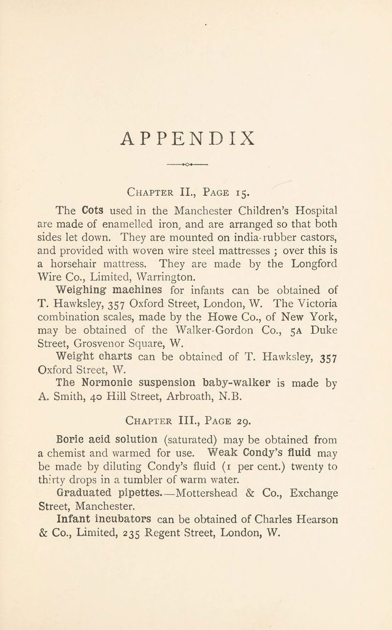 APPENDIX Chapter II., Page 15. The Cots used in the Manchester Children’s Hospital are made of enamelled iron, and are arranged so that both sides let down. They are mounted on india-rubber castors, and provided with woven wire steel mattresses ; over this is a horsehair mattress. They are made by the Longford Wire Co., Limited, Warrington. Weighing machines for infants can be obtained of T. Hawksley, 357 Oxford Street, London, W. The Victoria combination scales, made by the Howe Co., of New York, may be obtained of the Walker-Gordon Co., 5A Duke Street, Grosvenor Square, W. Weight charts can be obtained of T. Hawksley, 357 Oxford Street, W. The Normonic suspension baby-walker is made by A. Smith, 40 Hill Street, Arbroath, N.B. Chapter III., Page 29. Boric acid solution (saturated) may be obtained from a chemist and warmed for use. Weak Condy’s fluid may be made by diluting Condy’s fluid (1 per cent.) twenty to thirty drops in a tumbler of warm water. Graduated pipettes.—Mottershead & Co., Exchange Street, Manchester. Infant incubators can be obtained of Charles Hearson & Co., Limited, 235 Regent Street, London, W.
