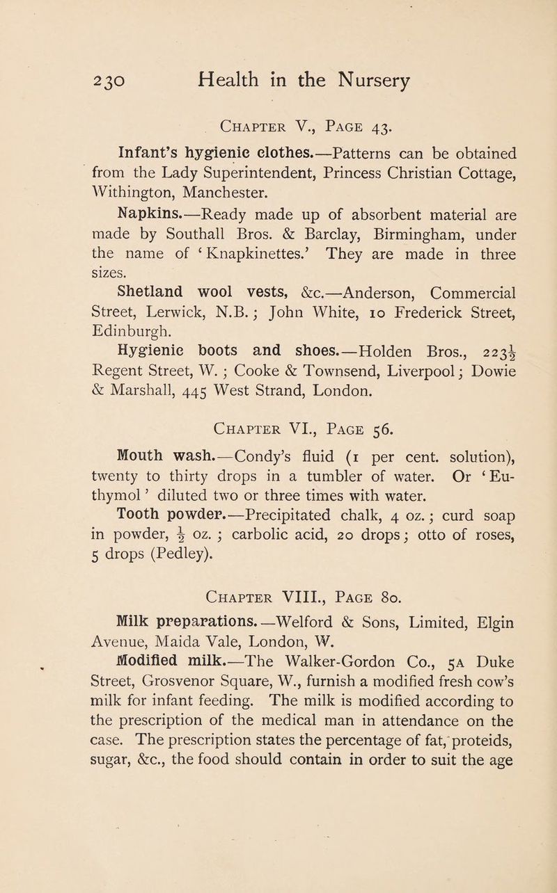 Chapter V., Page 43. Infant’s hygienic clothes—Patterns can be obtained from the Lady Superintendent, Princess Christian Cottage, Withington, Manchester. Napkins.—Ready made up of absorbent material are made by Southall Bros. & Barclay, Birmingham, under the name of ‘ Knapkinettes.’ They are made in three sizes. Shetland wool vests, &c.—Anderson, Commercial Street, Lerwick, N.B.; John White, 10 Frederick Street, Edinburgh. Hygienic boots and shoes—Holden Bros., 223^ Regent Street, W.; Cooke & Townsend, Liverpool; Dowie & Marshall, 445 West Strand, London. Chapter VI., Page 56. Mouth wash.—Condy’s fluid (1 per cent, solution), twenty to thirty drops in a tumbler of water. Or £ Eu- thymol ’ diluted two or three times with water. Tooth powder.—Precipitated chalk, 4 oz.; curd soap in powder, \ oz. ; carbolic acid, 20 drops; otto of roses, 5 drops (Pedley). Chapter VIII., Page 80. Milk preparations. —Welford & Sons, Limited, Elgin Avenue, Maida Vale, London, W. Modified milk.—The Walker-Gordon Co., 5A Duke Street, Grosvenor Square, W., furnish a modified fresh cow’s milk for infant feeding. The milk is modified according to the prescription of the medical man in attendance on the case. The prescription states the percentage of fat, proteids, sugar, &c., the food should contain in order to suit the age