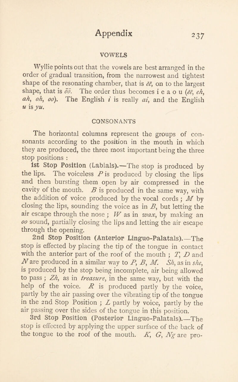 VOWELS Wyllie points out that the vowels are best arranged in the order of gradual transition, from the narrowest and tightest shape of the resonating chamber, that is ee, on to the largest shape, that is do. The order thus becomes i e a o u (ee, eh, ah, oh, 00). The English i is really at, and the English u is yu. CONSONANTS The horizontal columns represent the groups of con¬ sonants according to the position in the mouth in which they are produced, the three most important being the three stop positions : 1st Stop Position (Labials).'—The stop is produced by the lips. The voiceless P is produced by closing the lips and then bursting them open by air compressed in the cavity of the mouth. B is produced in the same way, with the addition of voice produced by the vocal cords ; M by closing the lips, sounding the voice as in B, but letting the air escape through the nose ; W as in wax, by making an 00 sound, partially closing the lips and letting the air escape through the opening. 2nd Stop Position (Anterior Linguo-Palatals).—The stop is effected by placing the tip of the tongue in contact with the anterior part of the roof of the mouth ; Tt D and N are produced in a similar way to P\ B, M. Sh, as in she, is produced by the stop being incomplete, air being allowed to pass ; Zh, as in treasure, in the same way, but with the help of the voice. R is produced partly by the voice, partly by the air passing over the vibrating tip of the tongue in the 2nd Stop Position ; L partly by voice, partly by the air passing over the sides of the tongue in this position. 3rd Stop Position (Posterior Linguo-Palatals)_The stop is effecced by applying the upper surface of the back of the tongue to the roof of the mouth. K, G, Ng are pro-