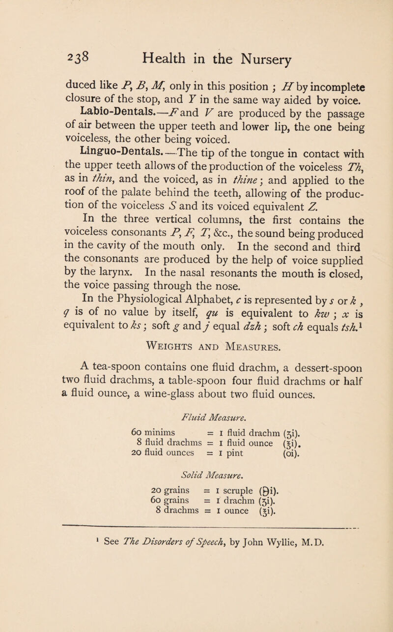 duced like By By M, only in this position ; H by incomplete closure of the stop, and Y in the same way aided by voice. Labio-Dentals.—JP and V are produced by the passage of air between the upper teeth and lower lip, the one being voiceless, the other being voiced. Ling’uo-Dentals. —The tip of the tongue in contact with the upper teeth allows of the production of the voiceless Th, as in thin, and the voiced, as in thine; and applied to the roof of the palate behind the teeth, allowing of the produc¬ tion of the voiceless S and its voiced equivalent Z. In the three vertical columns, the first contains the voiceless consonants Py F, T, &c., the sound being produced in the cavity of the mouth only. In the second and third the consonants are produced by the help of voice supplied by the larynx. In the nasal resonants the mouth is closed, the voice passing through the nose. In the Physiological Alphabet, c is represented by ^ or ^ , q is of no value by itself, qu is equivalent to kw ; x is equivalent to ks; soft g and j equal dzh ; soft ch equals tsh.1 Weights and Measures. A tea-spoon contains one fluid drachm, a dessert-spoon two fluid drachms, a table-spoon four fluid drachms or half a fluid ounce, a wine-glass about two fluid ounces. Fluid Measure. 60 minims = i fluid drachm (ji). 8 fluid drachms = i fluid ounce (§i). 20 fluid ounces = i pint (oi). Solid Measure. 20 grains = I scruple 0i). 6o grains = i drachm (ji). 8 drachms = i ounce (^i). 1 See The Disorders of Speech, by John Wyllie, M.D.