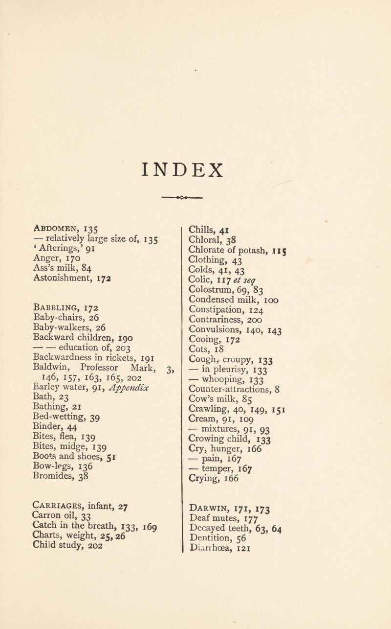 INDEX Abdomen, 135 — relatively large size of, 135 ‘ Afterings,’ 91 Anger, 170 Ass’s milk, 84 Astonishment, 172 Babbling, 172 Baby-chairs, 26 Baby-walkers, 26 Backward children, 190 -education of, 203 Backwardness in rickets, 191 Baldwin, Professor Mark, 3, 146, 157, 163, 165, 202 Barley water, 91, Appendix Bath, 23 Bathing, 21 Bed-wetting, 39 Binder, 44 Bites, flea, 139 Bites, midge, 139 Boots and shoes, 51 Bow-legs, 136 Bromides, 38 Chills, 41 Chloral, 38 Chlorate of potash, .151 Clothing, 43 Colds, 41, 43 Colic, 117 et seq Colostrum, 69, 83 Condensed milk, 100 Constipation, 124 Contrariness, 200 Convulsions, 140, 143 Cooing, 172 Cots, 18 Cough, croupy, 133 — in pleurisy, 133 — whooping, 133 Counter-attractions, 8 Cow’s milk, 85 Crawling, 40, 149, 151 Cream, 91, 109 — mixtures, 91, 93 Crowing child, 133 Cry, hunger, 166 — pain, 167 — temper, 167 Crying, 166 Carriages, infant, 27 Carron oil, 33 Catch in the breath, 133, 169 Charts, weight, 25, 26 Child study, 202 Darwin, 171, 173 Deaf mutes, 177 Decayed teeth, 63, 64 Dentition, 56 Diarrhoea, 121