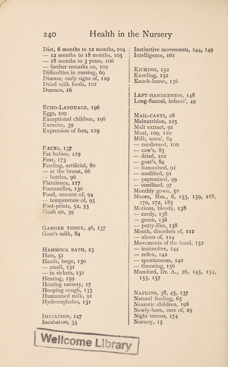 Diet, 6 months to 12 months, 104 — 12 months to 18 months, 105 — 18 months to 3 years, 106 — further remarks on, 109 Difficulties in nursing, 69 Disease, early signs of, 129 Dried milk foods, 102 Duresco, 16 Echo-Language, 196 Eggs, 109 Exceptional children, 196 Exercise, 39 Expression of face, 129 Faeces, 137 Fat babies, 129 Fear, 173 Feeding, artificial, 80 — at the breast, 66 — bottles, 96 Flatulence, 117 Fontanelles, 130 Food, amount of, 94 — temperature of, 95 Foot-prints, 52, 53 Fresh air, 39 Gamgee tissue, 46, 137 Goat’s milk, 84 Hammock bath, 23 Hats, 51 Heads, large, 130 — small, 131 — in rickets, 131 Hearing, 159 Heating nursery, 17 Hooping cough, 133 Humanised milk, 91 Hydrocephalus, 131 Imitation, 147 Incubators, 35 Instinctive movements, 144, 149 Intelligence, 161 Kicking, 152 Kneeling, 152 Knock-knees, 136 Left-iiandedness, 148 Long-flannel, infants’, 49 Mail-carts, 28 Malnutrition, 125 Malt extract, 91 Meat, 109, 110 Milk, asses’, 84 — condensed, 100 — cow’s, 85 •— dried, 102 — goat’s, 84 — humanised, 91 — modified, 91 — peptonised, 99 — sterilised, 97 Monthly gown, 50 Moore, Mrs., 8, 153, 159, i6S, 170, 172, 185 Motions, bloody, 138 — curdy, 138 — green, 138 — putty-like,. 138 Mouth, disorders of, 112 — ulcers of, 114 Movements of the hand, 152 — instinctive, 144 — reflex, 142 — spontaneous, 142 — throwing, 156 Mumford, Dr. A., 26, 145, 154, 155, 157 Napkins, 38, 45, 137 Natural feeding, 65 Neurotic children, 198 Newly-born, care of, 29 Night terrors, 174 Nursery, 15