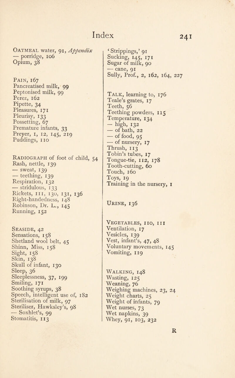 Oatmeal water, 91, Appendix — porridge, 106 Opium, 38 Pain, 167 Pancreatised milk, 99 Peptonised milk, 99 Perez, 162 Pipette, 34 Pleasures, 171 Pleurisy, 133 Possetting, 67 Premature infants, 33 Preyer, 1, 12, 145, 219 Puddings, no Radiograph of foot of child, 54 Rash, nettle, 139 — sweat, 139 — teething, 139 Respiration, 132 — stridulous, 133 Rickets, in, 130, 131, 136 Right-handedness, 148 Robinson, Dr. L., 145 Running, 152 Seaside, 42 Sensations, 158 Shetland wool belt, 45 Shinn, Miss, 158 Sight, 158 Skin, 138 Skull of infant, 130 Sleep, 36 Sleeplessness, 37, 199 Smiling, 171 Soothing syrups, 38 Speech, intelligent use of, 182 Sterilisation of milk, 97 Steriliser, Hawksley’s, 98 — Soxhlet’s, 99 Stomatitis, 113 c Strippings,’ 91 Sucking, 145, 171 Sugar of milk, 90 — cane, 91 Sully, Prof., 2, 162, 164, 227 Talk, learning to, 176 Teale’s grates, 17 Teeth, 56 Teething powders, 115 Temperature, 134 — high, 132 — of bath, 22 — of food, 95 — of nursery, 17 Thrush, 113 Tobin’s tubes, 17 Tongue-tie, 112, 178 Tooth-cutting, 60 Touch, 160 Toys, 19 Training in the nursery, 1 Urine, 136 Vegetables, no, in Ventilation, 17 Vesicles, 139 Vest, infant’s, 47, 48 Voluntary movements, 145 Vomiting, 119 Walking, 148 Wasting, 125 Weaning, 76 Weighing machines, 23, 24 Weight charts, 25 Weight of infants, 79 Wet nurses, 73 Wet napkins, 39 Whey, 91, 103, 232 R