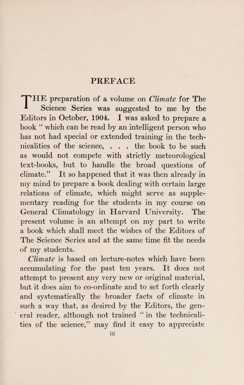 PREFACE THE preparation of a volume on Climate for The * Science Series was suggested to me by the Editors in October, 1904. I was asked to prepare a book 44 which can be read by an intelligent person who has not had special or extended training in the tech¬ nicalities of the science, . . . the book to be such as would not compete with strictly meteorological text-books, but to handle the broad questions of climate.” It so happened that it was then already in my mind to prepare a book dealing with certain large relations of climate, which might serve as supple¬ mentary reading for the students in my course on General Climatology in Harvard University. The present volume is an attempt on my part to write a book which shall meet the wishes of the Editors of The Science Series and at the same time fit the needs of my students. Climate is based on lecture-notes which have been accumulating for the past ten years. It does not attempt to present any very new or original material, but it does aim to co-ordinate and to set forth clearly and systematically the broader facts of climate in such a way that, as desired by the Editors, the gen¬ eral reader, although not trained 44 in the technicali¬ ties of the science,” may find it easy to appreciate