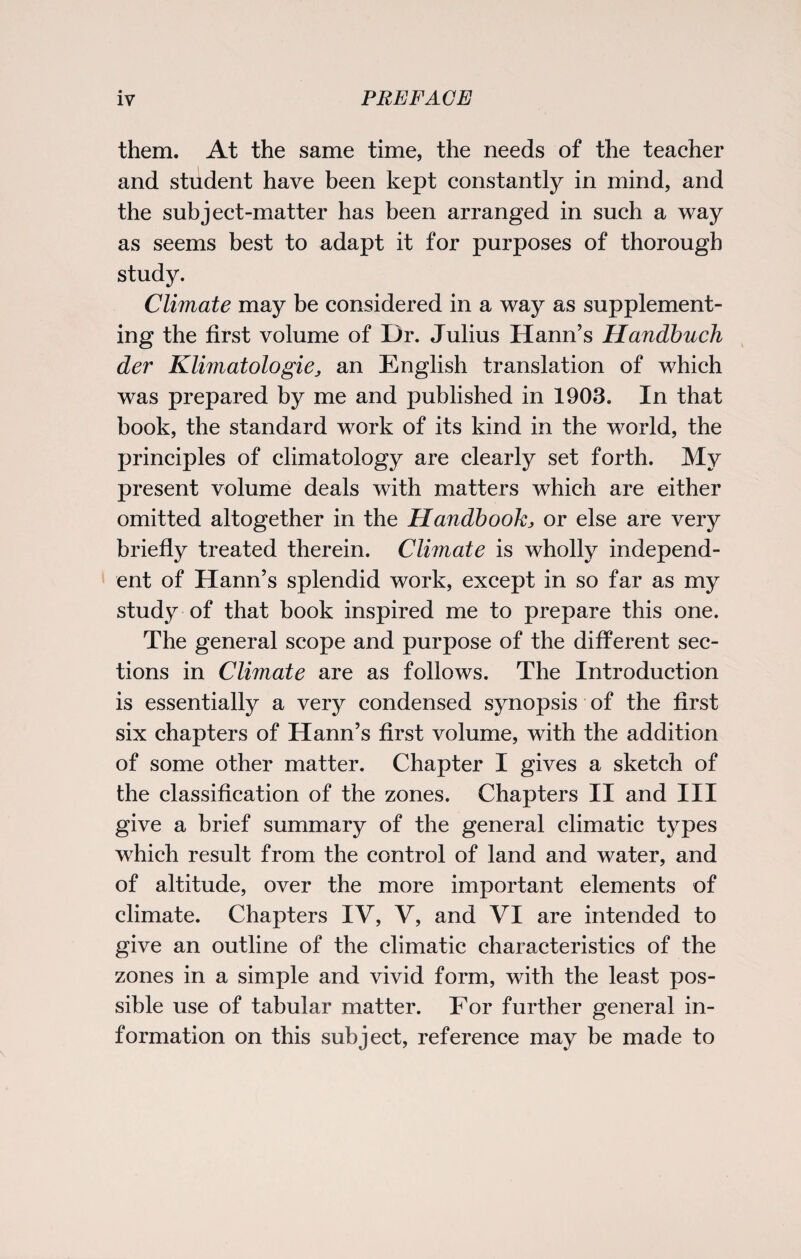 them. At the same time, the needs of the teacher and student have been kept constantly in mind, and the subject-matter has been arranged in such a way as seems best to adapt it for purposes of thorough study. Climate may be considered in a way as supplement¬ ing the first volume of Dr. Julius Hann’s Handbuch der Klimatologie, an English translation of which was prepared by me and published in 1903. In that book, the standard work of its kind in the world, the principles of climatology are clearly set forth. My present volume deals with matters which are either omitted altogether in the Handbook, or else are very briefly treated therein. Climate is wholly independ¬ ent of Hann’s splendid work, except in so far as my study of that book inspired me to prepare this one. The general scope and purpose of the different sec¬ tions in Climate are as follows. The Introduction is essentially a very condensed synopsis of the first six chapters of Hann’s first volume, with the addition of some other matter. Chapter I gives a sketch of the classification of the zones. Chapters II and III give a brief summary of the general climatic types which result from the control of land and water, and of altitude, over the more important elements of climate. Chapters IV, V, and VI are intended to give an outline of the climatic characteristics of the zones in a simple and vivid form, with the least pos¬ sible use of tabular matter. For further general in¬ formation on this subject, reference may be made to