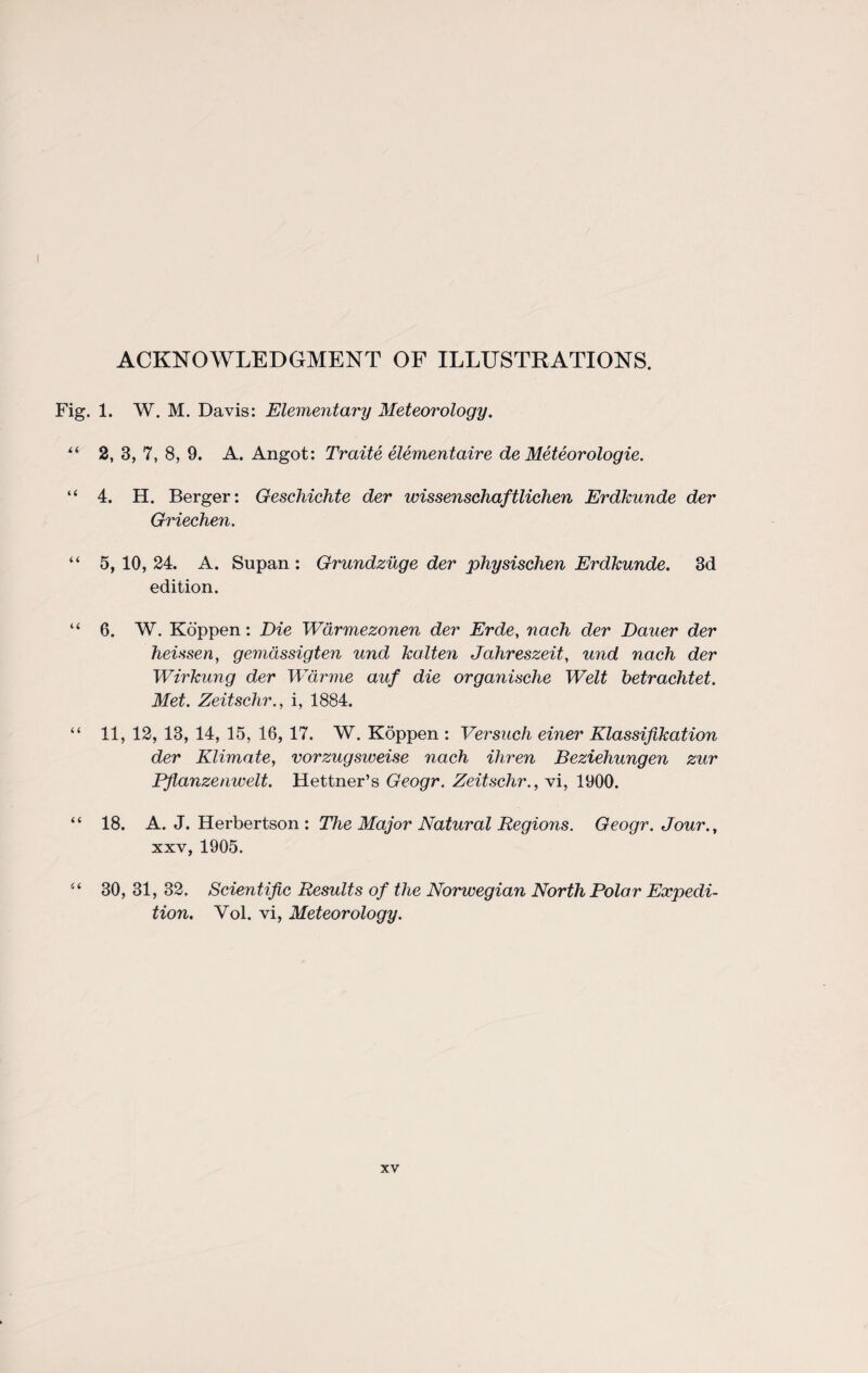 ACKNOWLEDGMENT OF ILLUSTRATIONS. Fig. 1. W. M. Davis: Elementary Meteorology. “ 2, 3, 7, 8, 9. A. Angot: Traite elementaire de Meteorologie. “ 4. H. Berger: Geschichte der wissenschaftlichen Erdkunde der Griechen. “ 5, 10, 24. A. Supan : Grundzuge der physischen Erdkunde. 3d edition. “ 6. W. Koppen: Die Warmezonen der Erde, nach der Dauer der heissen, gemdssigten und kalten Jahreszeit, und nach der Wirkung der Warme auf die organische Welt betrachtet. Met. Zeitschr., i, 1884. “ 11, 12, 13, 14, 15, 16, 17. W. Koppen : Versuch einer Klassifikation der Klimate, vorzugsweise nach ihren Beziehungen zur Pflanzenwelt. Hettner’s Geogr. Zeitschr., vi, 1900. “ 18. A. J. Herbertson : The Major Natural Regions. Geogr. Jour., xxv, 1905. “ 30, 31, 32. Scientific Results of the Norwegian North Polar Expedi¬ tion. Vol. vi, Meteorology.