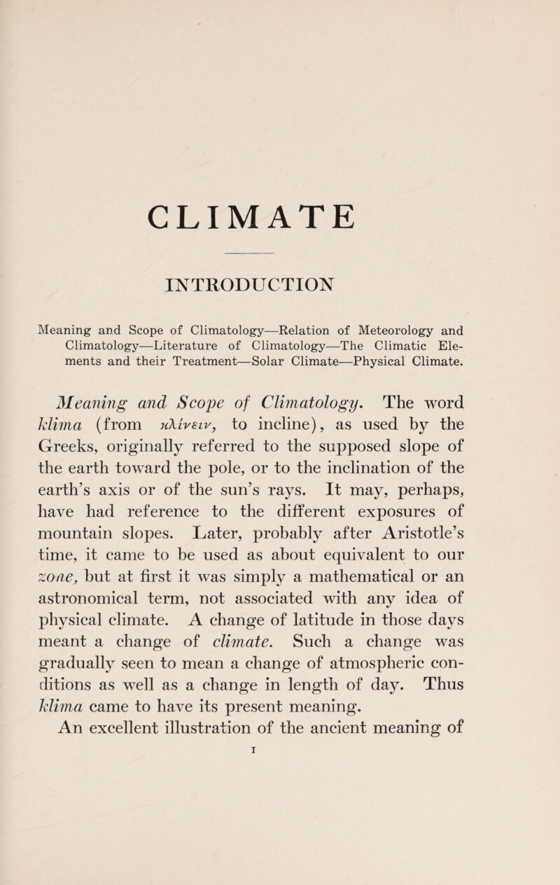 CLIMATE INTRODUCTION Meaning and Scope of Climatology—Relation of Meteorology and Climatology—Literature of Climatology—The Climatic Ele¬ ments and their Treatment—Solar Climate—Physical Climate. Meaning and Scope of Climatology. The word klima (from uXireir, to incline), as used by the Greeks, originally referred to the supposed slope of the earth toward the pole, or to the inclination of the earth’s axis or of the sun’s rays. It may, perhaps, have had reference to the different exposures of mountain slopes. Later, probably after Aristotle’s time, it came to be used as about equivalent to our zone, but at first it was simply a mathematical or an astronomical term, not associated with any idea of physical climate. A change of latitude in those days meant a change of climate. Such a change was gradually seen to mean a change of atmospheric con¬ ditions as well as a change in length of day. Thus klima came to have its present meaning. An excellent illustration of the ancient meaning of