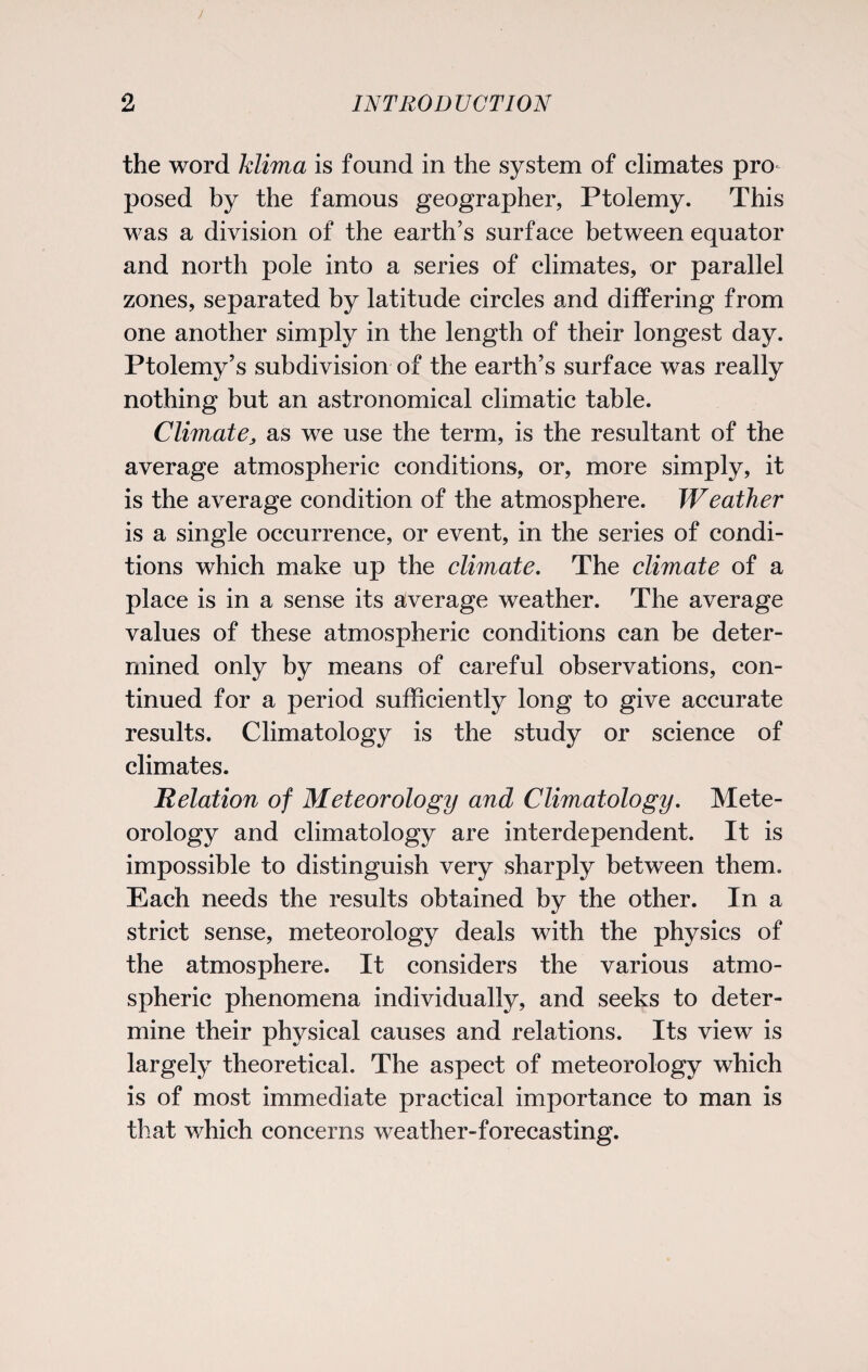 the word klima is found in the system of climates pro¬ posed by the famous geographer, Ptolemy. This was a division of the earth’s surface between equator and north pole into a series of climates, or parallel zones, separated by latitude circles and differing from one another simply in the length of their longest day. Ptolemy’s subdivision of the earth’s surface was really nothing but an astronomical climatic table. Climate, as we use the term, is the resultant of the average atmospheric conditions, or, more simply, it is the average condition of the atmosphere. Weather is a single occurrence, or event, in the series of condi¬ tions which make up the climate. The climate of a place is in a sense its average weather. The average values of these atmospheric conditions can be deter¬ mined only by means of careful observations, con¬ tinued for a period sufficiently long to give accurate results. Climatology is the study or science of climates. Relation of Meteorology and Climatology. Mete¬ orology and climatology are interdependent. It is impossible to distinguish very sharply between them. Each needs the results obtained by the other. In a strict sense, meteorology deals with the physics of the atmosphere. It considers the various atmo¬ spheric phenomena individually, and seeks to deter¬ mine their physical causes and relations. Its view is largely theoretical. The aspect of meteorology which is of most immediate practical importance to man is that which concerns weather-forecasting.