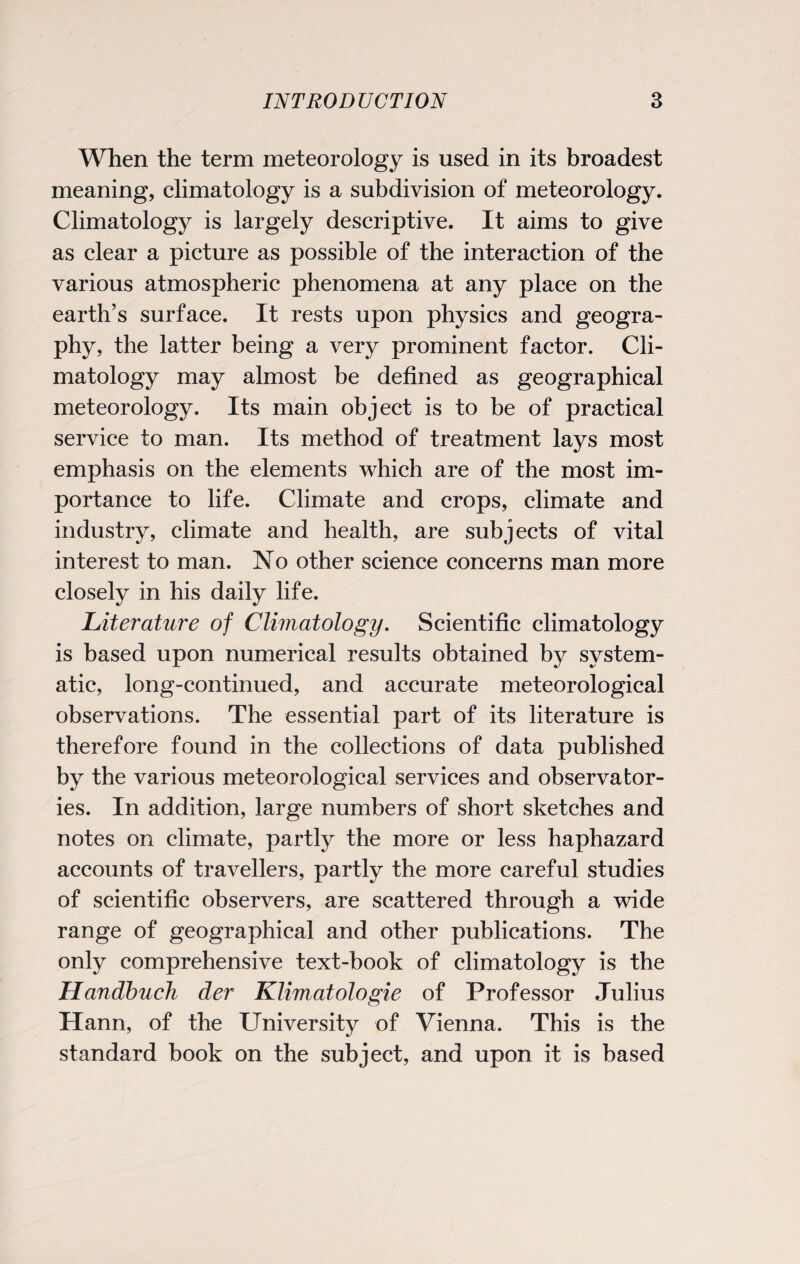 When the term meteorology is used in its broadest meaning, climatology is a subdivision of meteorology. Climatology is largely descriptive. It aims to give as clear a picture as possible of the interaction of the various atmospheric phenomena at any place on the earth’s surface. It rests upon physics and geogra¬ phy, the latter being a very prominent factor. Cli¬ matology may almost be defined as geographical meteorology. Its main object is to be of practical service to man. Its method of treatment lays most emphasis on the elements which are of the most im¬ portance to life. Climate and crops, climate and industry, climate and health, are subjects of vital interest to man. No other science concerns man more closely in his daily life. Literature of Climatology. Scientific climatology is based upon numerical results obtained by system¬ atic, long-continued, and accurate meteorological observations. The essential part of its literature is therefore found in the collections of data published by the various meteorological services and observator¬ ies. In addition, large numbers of short sketches and notes on climate, partly the more or less haphazard accounts of travellers, partly the more careful studies of scientific observers, are scattered through a wide range of geographical and other publications. The only comprehensive text-book of climatology is the Handbuch der Klimatologie of Professor Julius Hann, of the University of Vienna. This is the standard book on the subject, and upon it is based