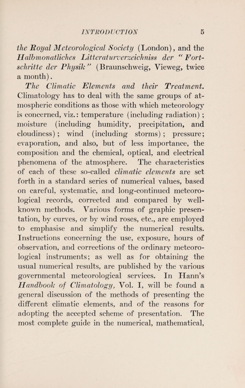 the Royal Meteorological Society (London), and the Halbmonatliches Litteraturverzeichniss der “ Fort- schritte der Physik ” (Braunschweig, Vieweg, twice a month). The Climatic Elements and their Treatment. Climatology has to deal with the same groups of at¬ mospheric conditions as those with which meteorology is concerned, viz.: temperature (including radiation) ; moisture (including humidity, precipitation, and cloudiness) ; wind (including storms) ; pressure; evaporation, and also, but of less importance, the composition and the chemical, optical, and electrical phenomena of the atmosphere. The characteristics of each of these so-called climatic elements are set forth in a standard series of numerical values, based on careful, systematic, and long-continued meteoro¬ logical records, corrected and compared by well- known methods. Various forms of graphic presen¬ tation, by curves, or by wind roses, etc., are employed to emphasise and simplify the numerical results. Instructions concerning the use, exposure, hours of observation, and corrections of the ordinary meteoro¬ logical instruments; as well as for obtaining the usual numerical results, are published by the various governmental meteorological services. In HamTs Handbook of Climatology, Vol. I, will be found a general discussion of the methods of presenting the different climatic elements, and of the reasons for adopting the accepted scheme of presentation. The most complete guide in the numerical, mathematical,