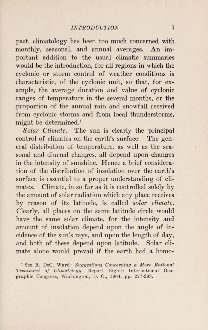 past, climatology has been too much concerned with monthly, seasonal, and annual averages. An im¬ portant addition to the usual climatic summaries would be the introduction, for all regions in which the cyclonic or storm control of weather conditions is characteristic, of the cyclonic unit, so that, for ex¬ ample, the average duration and value of cyclonic ranges of temperature in the several months, or the proportion of the annual rain and snowfall received from cyclonic storms and from local thunderstorms, might be determined.1 Solar Climate. The sun is clearly the principal control of climates on the earth’s surface. The gen¬ eral distribution of temperature, as well as the sea¬ sonal and diurnal changes, all depend upon changes in the intensity of sunshine. Hence a brief considera¬ tion of the distribution of insolation over the earth’s surface is essential to a proper understanding of cli¬ mates. Climate, in so far as it is controlled solely by the amount of solar radiation which any place receives by reason of its latitude, is called solar climate. Clearly, all places on the same latitude circle would have the same solar climate, for the intensity and amount of insolation depend upon the angle of in¬ cidence of the sun’s rays, and upon the length of day, and both of these depend upon latitude. Solar cli¬ mate alone would prevail if the earth had a homo- 1 See R. DeC. Ward: Suggestions Concerning a More Rational Treatment of Climatology. Report Eighth International Geo¬ graphic Congress, Washington, D. C., 1904, pp. 277-293.