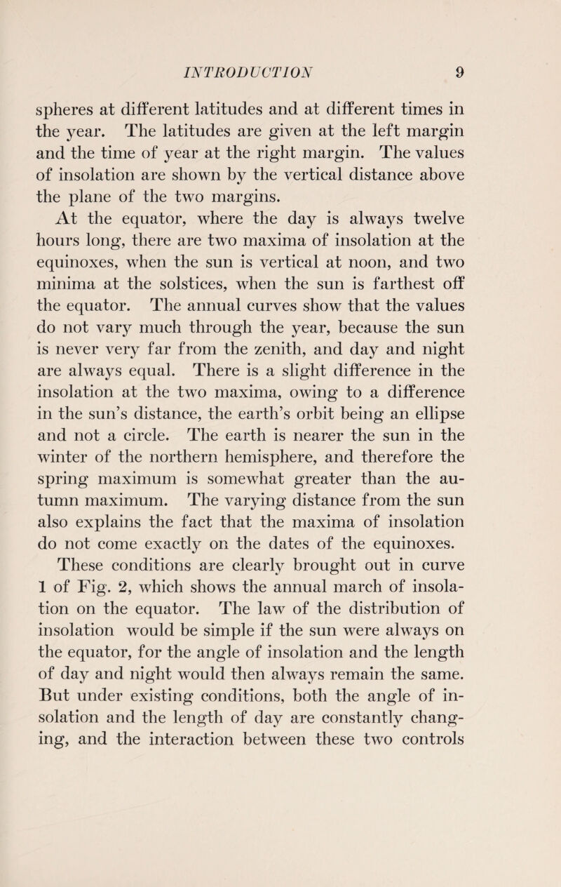 spheres at different latitudes and at different times in the year. The latitudes are given at the left margin and the time of year at the right margin. The values of insolation are shown by the vertical distance above the plane of the two margins. At the equator, where the day is always twelve hours long, there are two maxima of insolation at the equinoxes, when the sun is vertical at noon, and two minima at the solstices, when the sun is farthest off the equator. The annual curves show that the values do not vary much through the year, because the sun is never very far from the zenith, and day and night are always equal. There is a slight difference in the insolation at the two maxima, owing to a difference in the sun’s distance, the earth’s orbit being an ellipse and not a circle. The earth is nearer the sun in the winter of the northern hemisphere, and therefore the spring maximum is somewhat greater than the au¬ tumn maximum. The varying distance from the sun also explains the fact that the maxima of insolation do not come exactly on the dates of the equinoxes. These conditions are clearly brought out in curve 1 of Fig. 2, which shows the annual march of insola¬ tion on the equator. The law of the distribution of insolation would be simple if the sun were always on the equator, for the angle of insolation and the length of day and night would then always remain the same. But under existing conditions, both the angle of in¬ solation and the length of day are constantly chang¬ ing, and the interaction between these two controls