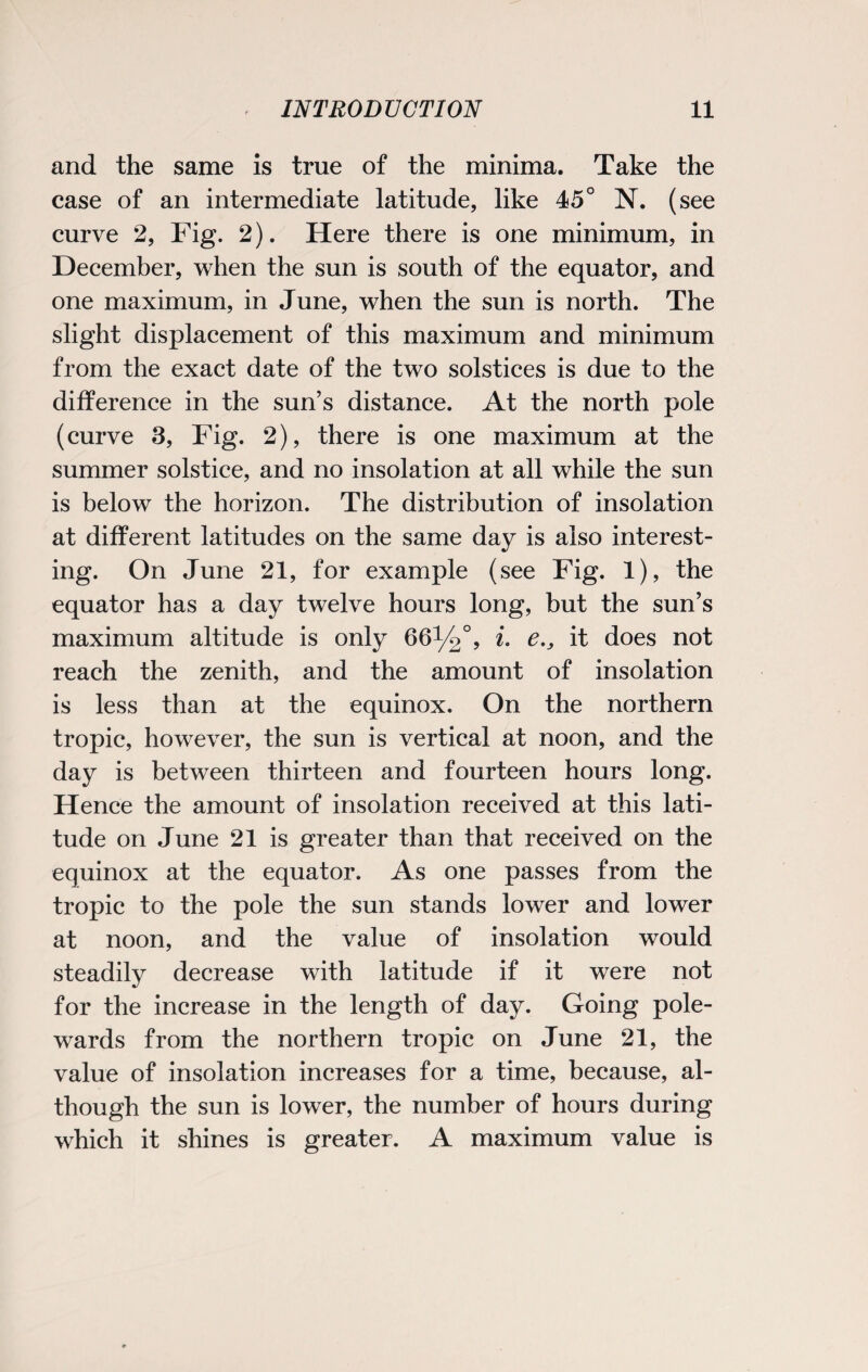 and the same is true of the minima. Take the case of an intermediate latitude, like 45° N. (see curve 2, Fig. 2). Here there is one minimum, in December, when the sun is south of the equator, and one maximum, in June, when the sun is north. The slight displacement of this maximum and minimum from the exact date of the two solstices is due to the difference in the sun’s distance. At the north pole (curve 3, Fig. 2), there is one maximum at the summer solstice, and no insolation at all while the sun is below the horizon. The distribution of insolation at different latitudes on the same day is also interest¬ ing. On June 21, for example (see Fig. 1), the equator has a day twelve hours long, but the sun’s maximum altitude is only 66%°, i. it does not reach the zenith, and the amount of insolation is less than at the equinox. On the northern tropic, however, the sun is vertical at noon, and the day is between thirteen and fourteen hours long. Hence the amount of insolation received at this lati¬ tude on June 21 is greater than that received on the equinox at the equator. As one passes from the tropic to the pole the sun stands lower and lower at noon, and the value of insolation would steadily decrease with latitude if it were not for the increase in the length of day. Going pole- wards from the northern tropic on June 21, the value of insolation increases for a time, because, al¬ though the sun is lower, the number of hours during which it shines is greater. A maximum value is