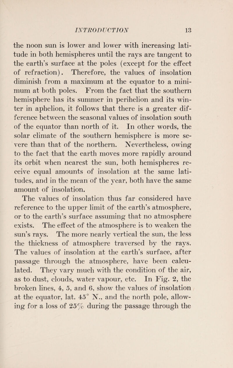 the noon sun is lower and lower with increasing lati¬ tude in both hemispheres until the rays are tangent to the earth’s surface at the poles (except for the effect of refraction). Therefore, the values of insolation diminish from a maximum at the equator to a mini¬ mum at both poles. From the fact that the southern hemisphere has its summer in perihelion and its win¬ ter in aphelion, it follows that there is a greater dif¬ ference between the seasonal values of insolation south of the equator than north of it. In other words, the solar climate of the southern hemisphere is more se¬ vere than that of the northern. Nevertheless, owing to the fact that the earth moves more rapidly around its orbit when nearest the sun, both hemispheres re¬ ceive equal amounts of insolation at the same lati¬ tudes, and in the mean of the year, both have the same amount of insolation. The values of insolation thus far considered have reference to the upper limit of the earth’s atmosphere, or to the earth’s surface assuming that no atmosphere exists. The effect of the atmosphere is to weaken the sun’s rays. The more nearly vertical the sun, the less the thickness of atmosphere traversed by the rays. The values of insolation at the earth’s surface, after passage through the atmosphere, have been calcu¬ lated. They vary much with the condition of the air, as to dust, clouds, water vapour, etc. In Fig. 2, the broken lines, 4, 5, and 6, show the values of insolation at the equator, lat. 45° N., and the north pole, allow¬ ing for a loss of 25% during the passage through the