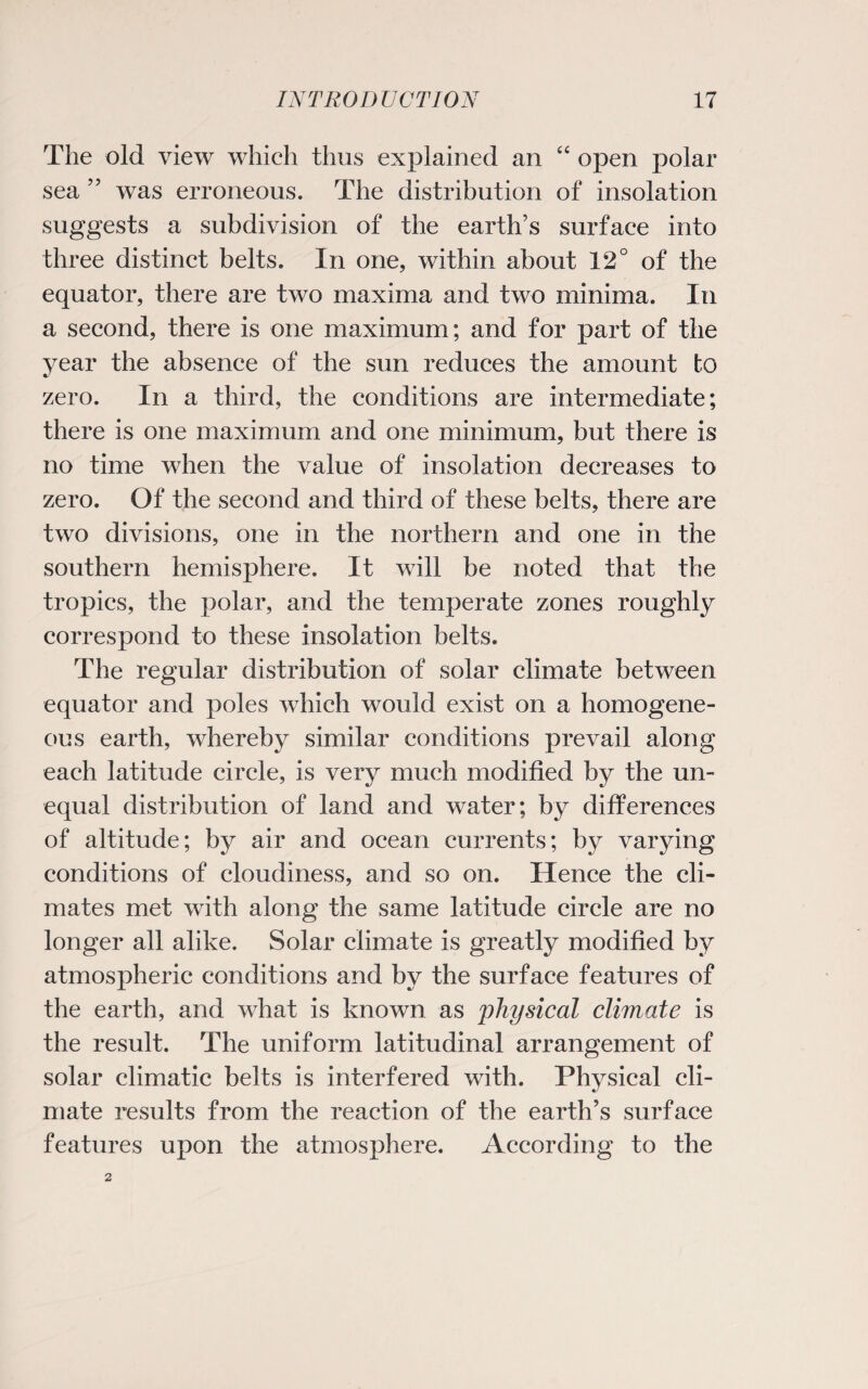 The old view which thus explained an “ open polar sea ” was erroneous. The distribution of insolation suggests a subdivision of the earth’s surface into three distinct belts. In one, within about 12° of the equator, there are two maxima and two minima. In a second, there is one maximum; and for part of the year the absence of the sun reduces the amount to zero. In a third, the conditions are intermediate; there is one maximum and one minimum, but there is no time when the value of insolation decreases to zero. Of the second and third of these belts, there are two divisions, one in the northern and one in the southern hemisphere. It will be noted that the tropics, the polar, and the temperate zones roughly correspond to these insolation belts. The regular distribution of solar climate between equator and poles which would exist on a homogene¬ ous earth, whereby similar conditions prevail along each latitude circle, is very much modified by the un¬ equal distribution of land and water; by differences of altitude; by air and ocean currents; by varying conditions of cloudiness, and so on. Hence the cli¬ mates met with along the same latitude circle are no longer all alike. Solar climate is greatly modified by atmospheric conditions and by the surface features of the earth, and what is known as 'physical climate is the result. The uniform latitudinal arrangement of solar climatic belts is interfered with. Physical cli¬ mate results from the reaction of the earth’s surface features upon the atmosphere. According to the