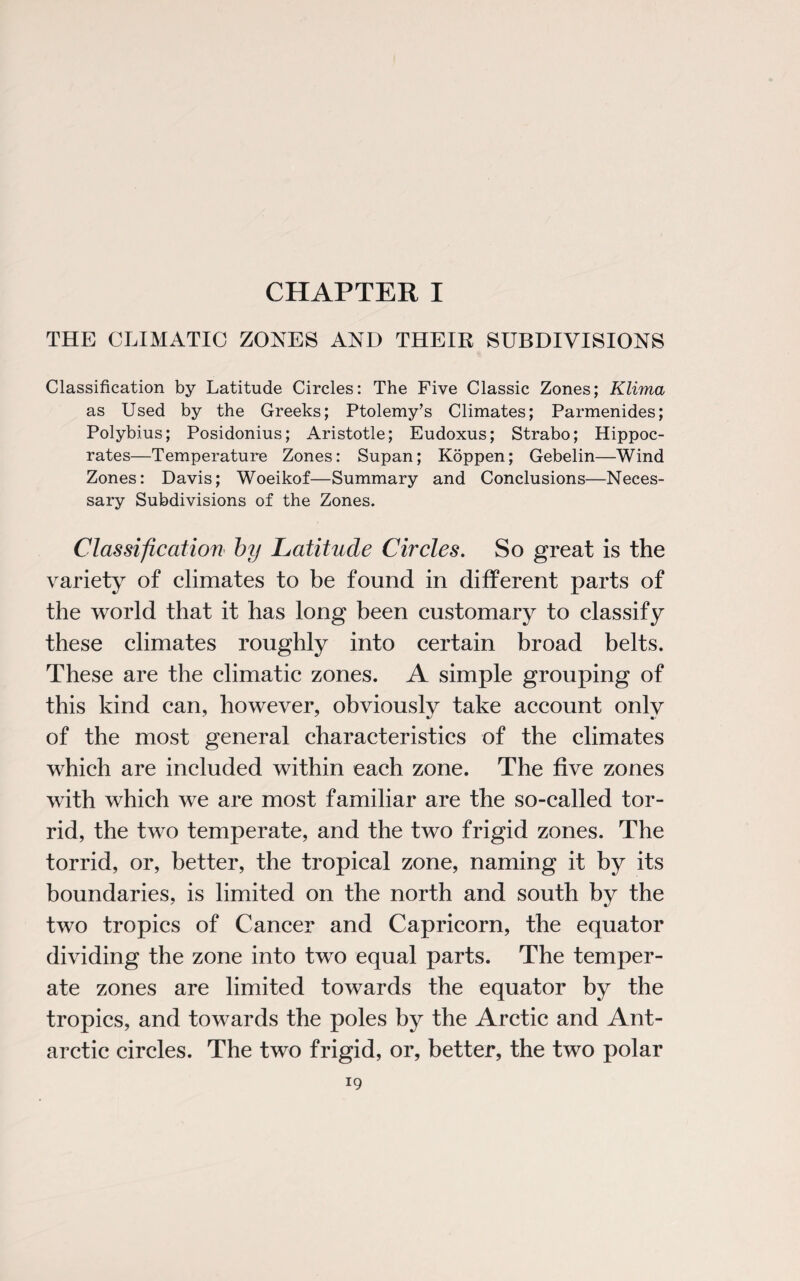 CHAPTER I THE CLIMATIC ZONES AND THEIR SUBDIVISIONS Classification by Latitude Circles: The Five Classic Zones; Klima as Used by the Greeks; Ptolemy’s Climates; Parmenides; Polybius; Posidonius; Aristotle; Eudoxus; Strabo; Hippoc¬ rates—Temperature Zones: Supan; Koppen; Gebelin—Wind Zones: Davis; Woeikof—Summary and Conclusions—Neces¬ sary Subdivisions of the Zones. Classification by Latitude Circles. So great is the variety of climates to be found in different parts of the world that it has long been customary to classify these climates roughly into certain broad belts. These are the climatic zones. A simple grouping of this kind can, however, obviously take account only of the most general characteristics of the climates which are included within each zone. The five zones with which we are most familiar are the so-called tor¬ rid, the two temperate, and the two frigid zones. The torrid, or, better, the tropical zone, naming it by its boundaries, is limited on the north and south by the two tropics of Cancer and Capricorn, the equator dividing the zone into two equal parts. The temper¬ ate zones are limited towards the equator by the tropics, and towards the poles by the Arctic and Ant¬ arctic circles. The two frigid, or, better, the two polar