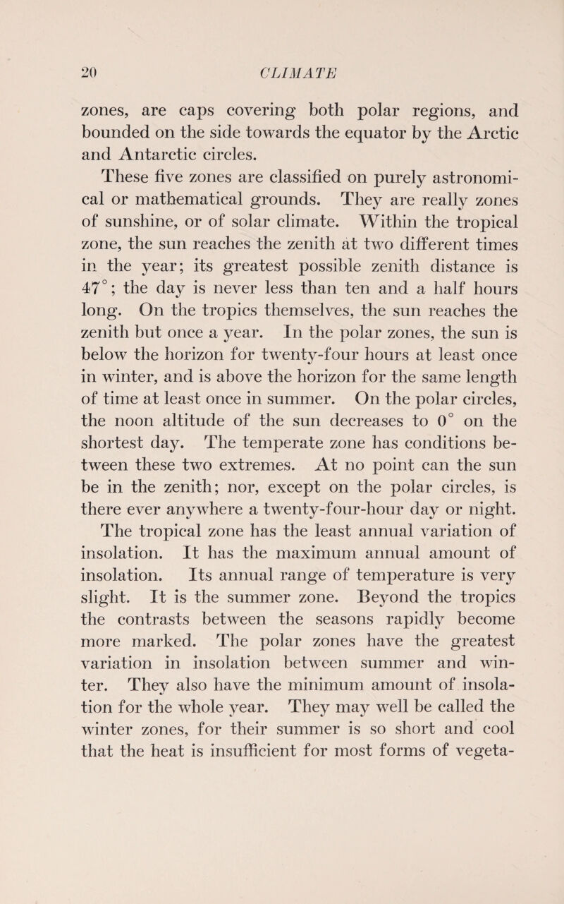 zones, are caps covering both polar regions, and bounded on the side towards the equator by the Arctic and Antarctic circles. These five zones are classified on purely astronomi¬ cal or mathematical grounds. They are really zones of sunshine, or of solar climate. Within the tropical zone, the sun reaches the zenith at two different times in the year; its greatest possible zenith distance is 47°; the day is never less than ten and a half hours long. On the tropics themselves, the sun reaches the zenith but once a year. In the polar zones, the sun is below the horizon for twenty-four hours at least once in winter, and is above the horizon for the same length of time at least once in summer. On the polar circles, the noon altitude of the sun decreases to 0° on the shortest day. The temperate zone has conditions be¬ tween these two extremes. At no point can the sun be in the zenith; nor, except on the polar circles, is there ever anywhere a twenty-four-hour day or night. The tropical zone has the least annual variation of insolation. It has the maximum annual amount of insolation. Its annual range of temperature is very slight. It is the summer zone. Beyond the tropics the contrasts between the seasons rapidly become more marked. The polar zones have the greatest variation in insolation between summer and win¬ ter. Thev also have the minimum amount of insola- •/ may well be called the winter zones, for their summer is so short and cool that the heat is insufficient for most forms of vegeta¬ tion for the whole year. They